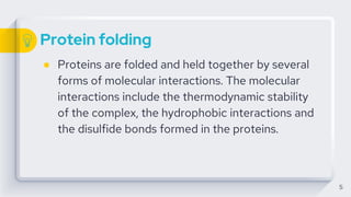 Protein folding
● Proteins are folded and held together by several
forms of molecular interactions. The molecular
interactions include the thermodynamic stability
of the complex, the hydrophobic interactions and
the disulfide bonds formed in the proteins.
5
 