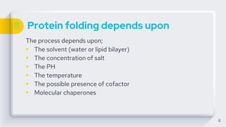 Protein folding depends upon
The process depends upon;
 The solvent (water or lipid bilayer)
 The concentration of salt
 The PH
 The temperature
 The possible presence of cofactor
 Molecular chaperones
6
 