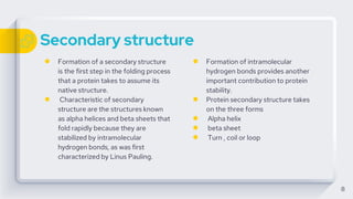 Secondary structure
● Formation of a secondary structure
is the first step in the folding process
that a protein takes to assume its
native structure.
● Characteristic of secondary
structure are the structures known
as alpha helices and beta sheets that
fold rapidly because they are
stabilized by intramolecular
hydrogen bonds, as was first
characterized by Linus Pauling.
● Formation of intramolecular
hydrogen bonds provides another
important contribution to protein
stability.
● Protein secondary structure takes
on the three forms
● Alpha helix
● beta sheet
● Turn , coil or loop
8
 