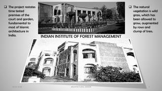 20-02-2018 ARCHITECTURAL DESIGN 4
INDIAN INSTITUTE OF FOREST MANAGEMENT
❑ The natural
vegetation is wild
grass, which has
been allowed to
grow, augmented
by rows and
clump of tress.
❑ The project restates
time tested
premises of the
court and garden,
fundamental to
most of Islamic
architecture in
India.
 
