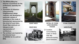 20-02-2018 ARCHITECTURAL DESIGN 5
➢ The IIFM building has
become a touchstone for the
professional, especially the
young.
➢ Humanism & Urbanism:
Using primarily
Enlightenment design
methods, and developing a
particular variant of
technique or the mode of
knowing best represented by
the school of Louis Kahn,
Anant Raje constructs an
ideogrammatic
representation of
architecture.
STONE STAIRCASE
DETAIL OF STONE
LOAD-BEARING
FACADE
GIANT ARCH
➢ The architect was inspired by
the historical town
of MANDU for his work at
IIFM.
❑ Location
surrounded by
water on three
sides like
peninsula during
good monsoons.
REAR VIEW MAIN PLAZA
 