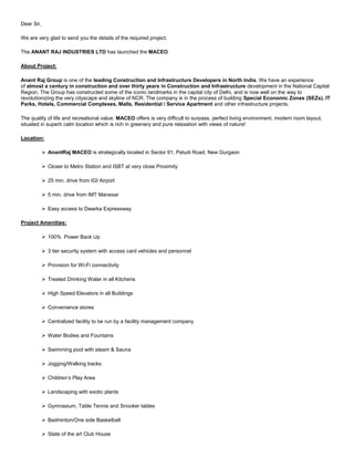 Dear Sir, <br />We are very glad to send you the details of the required project. <br />The ANANT RAJ INDUSTRIES LTD has launched the MACEO <br />About Project: <br />Anant Raj Group is one of the leading Construction and Infrastructure Developers in North India. We have an experience of almost a century in construction and over thirty years in Construction and Infrastructure development in the National Capital Region. The Group has constructed some of the iconic landmarks in the capital city of Delhi, and is now well on the way to revolutionizing the very cityscape and skyline of NCR. The company is in the process of building Special Economic Zones (SEZs), IT Parks, Hotels, Commercial Complexes, Malls, Residential / Service Apartment and other infrastructure projects. <br />The quality of life and recreational value: MACEO offers is very difficult to surpass, perfect living environment, modern room layout, situated in superb calm location which is rich in greenery and pure relaxation with views of nature!  <br />Location:<br />  AnantRaj MACEO is strategically located in Sector 91, Patudi Road, New Gurgaon<br />  Closer to Metro Station and ISBT at very close Proximity<br />  25 min. drive from IGI Airport<br />  5 min. drive from IMT Manesar<br />  Easy access to Dwarka Expressway   <br />Project Amenities: <br />  100%  Power Back Up<br />  3 tier security system with access card vehicles and personnel<br />  Provision for Wi-Fi connectivity<br />  Treated Drinking Water in all Kitchens<br />  High Speed Elevators in all Buildings<br />  Convenience stores<br />  Centralized facility to be run by a facility management company<br />  Water Bodies and Fountains<br />  Swimming pool with steam & Sauna<br />  Jogging/Walking tracks<br />  Children’s Play Area<br />  Landscaping with exotic plants<br />  Gymnasium, Table Tennis and Snooker tables<br />  Badminton/One side Basketball<br />  State of the art Club House <br /> Basic Sale Price: <br />SizeArea (per sq ft)Basic Price (per sq ft)Basic Sale PriceBooking Amount2BHK 11952800Rs.33.46 LacRs.3.5 Lac2BHK 12852800Rs.35.98 LacRs.3.5 Lac3BHK (Deluxe) 17082800Rs.47.82 LacRs.5 Lac3BHK+Study+SR 21462544Rs.54.59 LacRs.5 Lac4BHK (Luxury) 24912544Rs.63.37 LacRs.5 Lac3BHK-Penthouse (Deluxe)30042544Rs.76.42 LacRs.5 Lac3BHK-Penthouse (Super Deluxe)38772544Rs.98.63 LacRs.5 Lac<br />          Project Possession    :   Q4, 2013 <br />  Cheque should be in favour of “M/s Anant Raj Industries Limited” <br />Please find the E-Brochure & Payment Plan as an attachment. <br />Please feel free to ask any query, we love to consult and help to make informed & wise decision. <br />*All above given figure may vary and subject to change without any prior notice. – <br />Thanks and regards, <br />VIKAS VERMA<br />9811969258<br />CRE SOLUTIONS<br /> <br />