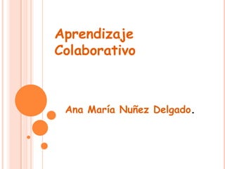 Aprendizaje
Colaborativo
Ana María Nuñez Delgado.
 