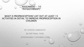 ASSIGNMENT - 10
*PHYSIOTHERAPY*
WHAT IS PROPRIOCEPTION? LIST OUT AT LEAST 15
ACTIVITIES IN DETAIL TO IMPROVE PROPRIOCEPTION IN
CHILDREN
BY AYESHA SABAHATH
BA PEP FINAL YEAR
AYESHASABA115@GMAIL.COM
 