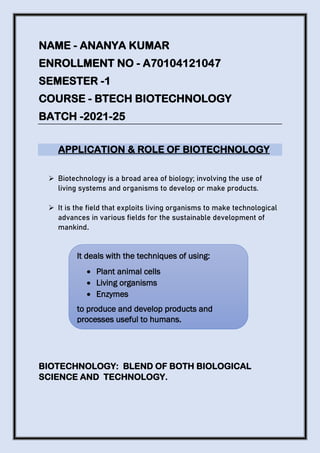 NAME - ANANYA KUMAR
ENROLLMENT NO - A70104121047
SEMESTER -1
COURSE - BTECH BIOTECHNOLOGY
BATCH -2021-25
APPLICATION & ROLE OF BIOTECHNOLOGY
➢ Biotechnology is a broad area of biology; involving the use of
living systems and organisms to develop or make products.
➢ It is the field that exploits living organisms to make technological
advances in various fields for the sustainable development of
mankind.
BIOTECHNOLOGY: BLEND OF BOTH BIOLOGICAL
SCIENCE AND TECHNOLOGY.
It deals with the techniques of using:
• Plant animal cells
• Living organisms
• Enzymes
to produce and develop products and
processes useful to humans.
 