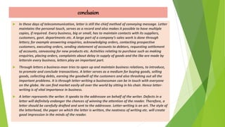 conclusion
 In these days of telecommunication, letter is still the chief method of conveying message. Letter
maintains the personal touch, serves as a record and also makes it possible to have multiple
copies, if required. Every business, big or small, has to maintain contacts with its suppliers,
customers, govt. departments etc. A large part of a company’s sales work is done through
letters; for example answering enquiries, acknowledging orders, contacting prospective
customers, executing orders, sending statement of accounts to debtors, requesting settlement
of accounts, canvassing for new products etc. Activities relating to purchase such as making
enquiries, placing orders, complaints about delay in supply of goods and the like are made by
lettersIn every business, letters play an important part.
 Through letters a business-man tries to open up and maintain business relations, to introduce,
to promote and conclude transactions. A letter serves as a medium for buying goods, selling
goods, collecting debts, earning the goodwill of the customers and also thrashing out all the
important problems. It is through letter-writing a businessman can be in touch with everyone
on the globe. He can find market easily all over the world by sitting in his chair. Hence letter-
writing is of vital importance in business.
 A letter represents the writer. It speaks to the addressee on behalf of the writer. Defects in a
letter will definitely endanger the chances of winning the attention of the reader. Therefore, a
letter should be carefully drafted and sent to the addressee. Letter-writing is an art. The style of
the letterhead, the paper on which the letter is written, the neatness of writing etc. will create
good impression in the minds of the reader.
 