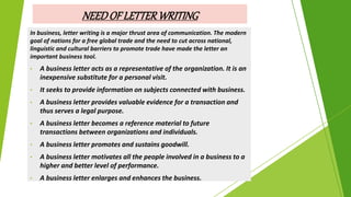 In business, letter writing is a major thrust area of communication. The modern
goal of nations for a free global trade and the need to cut across national,
linguistic and cultural barriers to promote trade have made the letter an
important business tool.
• A business letter acts as a representative of the organization. It is an
inexpensive substitute for a personal visit.
• It seeks to provide information on subjects connected with business.
• A business letter provides valuable evidence for a transaction and
thus serves a legal purpose.
• A business letter becomes a reference material to future
transactions between organizations and individuals.
• A business letter promotes and sustains goodwill.
• A business letter motivates all the people involved in a business to a
higher and better level of performance.
• A business letter enlarges and enhances the business.
NEEDOFLETTERWRITING
 
