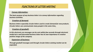 • Convey information-
The basic purpose of any business letter is to convey information regarding
business activities.
• Creation of demand-
Business letters especially circular letters used to create demand for new products.
Circular letters can communicate many people in the same time.
• Creation of goodwill-
In this electronic era messages can be sent within few seconds through electronic
media but a well decorated business letter has its own importance in creation
positive image of the company.
• Expansion of business-
Through goodwill messages and through circular letters existing market can be
expanded.
FUNCTIONSOFLETTERWRITING
 
