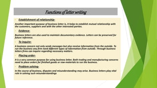 Functionsof letterwriting
• Establishment of relationship-
Another important purpose of business letter is, it helps to establish mutual relationship with
the customers, suppliers and with the other interested parties.
• Evidence-
Business letters are also used to maintain documentary evidence. Letters can be preserved for
future reference.
• To inquire-
A business concern not only sends messages but also receive information from the outside. To
run the business any firm need different types of information from outside. Through business
letters firms can inquire regarding necessary matters.
• Placing order-
It is a very common purpose for using business letter. Both trading and manufacturing concerns
need to place orders for finished goods or raw-materials to run the business.
• Problem solving-
In the course of business, disputes and misunderstanding may arise. Business letters play vital
role in solving such misunderstandings
 