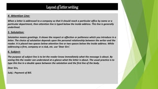 Layout of letter writing
4. Attention Line:
When a letter is addressed to a company so that it should reach a particular office by name or a
particular department, then attention line is typed below the inside address. This line is generally
underlined.
5. Salutation:
Salutation means greetings. It shows the respect or affection or politeness which you introduce in a
letter. The choice of salutation depends upon the personal relationship between the writer and the
reader. It is placed two spaces below attention line or two spaces below the inside address. While
addressing a firm, company or a club, etc. use ‘Dear Sirs’.
6. Subject:
The purpose of subject line is to let the reader know immediately what the message is about. By
seeing this the reader can understand at a glance what the letter is about. The usual practice is to
type this line in a double space between the salutation and the first line of the body.
Dear Sirs,
Subj.: Payment of Bill.
 