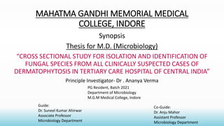 MAHATMA GANDHI MEMORIAL MEDICAL
COLLEGE, INDORE
Synopsis
Thesis for M.D. (Microbiology)
“CROSS SECTIONAL STUDY FOR ISOLATION AND IDENTIFICATION OF
FUNGAL SPECIES FROM ALL CLINICALLY SUSPECTED CASES OF
DERMATOPHYTOSIS IN TERTIARY CARE HOSPITAL OF CENTRAL INDIA”
Principle Investigator- Dr . Ananya Verma
Guide:
Dr. Suneel Kumar Ahirwar
Associate Professor
Microbiology Department
Co-Guide:
Dr. Anju Mahor
Assistant Professor
Microbiology Department
PG Resident, Batch 2021
Department of Microbiology
M.G.M Medical College, Indore
 