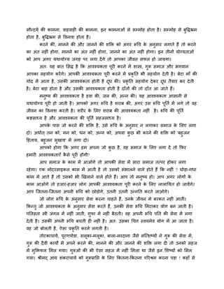 वौन्दमु की काभना, लाशलाश की काभना, इन काभनाओॊ वे वम्भोश शोता शै । वम्भोश वे फुवद्धभ्रभ
शोता शै , फुवद्धभ्रभ वे वलनाळ शोता शै ।
       कयने की, भानने की औय जानने की ळक्ति को अगय रूचच क अनुवाय रगाते शैं तो कयने
                                                        े
का अॊत नश ॊ शोगा, भानने का अॊत नश ॊ शोगा, जानने का अॊत नश ॊ शोगा। इन तीनों मोग्मताओॊ
को आऩ अगय मथामोग्म जगश ऩय रगा दें गे तो आऩका जीलन वपर शो जामगा।
       अत् मश फात लवद्ध शै कक आलश्मकता ऩूय कयने भें ळास्त्र, गुरू वभाज औय बगलान
आऩका वशमोग कयें गे। आऩकी आलश्मकता ऩय कयने भें प्रकृनत बी वशमोग दे ती शै । फेटा भाॉ की
                                   ू
गोद भें आता शै , उवकी आलश्मकता शोती शै दध की। प्रकृनत वशमोग दे कय दध तैमाय कय दे ती
                                        ू                          ू
शै । फेटा फड़ा शोता शै औय उवकी आलश्मकता शोती शै दाॉतों की तो दाॉत आ जाते शैं।
       भनष्म की आलश्मकता शै शला की, जर की, अन्न की। मश आलश्मकता आवानी वे
         ु
मथामोग्म ऩय शो जाती शै । आऩको अगय रूचच शै ळयाफ की, अगय उव रूचच ऩनतु भें रगे तो लश
          ू                                                     ू
जीलन का वलनाळ कयती शै । ळय य क लरए ळयाफ की आलश्मकता नश ॊ शै । रूचच की ऩनतु
                              े                                        ू
कष्टवाध्म शै औय आलश्मकता की ऩूनतु वशजवाध्म शै ।
       आऩक ऩाव जो कयने की ळक्ति शै , उवे रूचच क अनुवाय न रगाकय वभाज क लरए रगा
          े                                    े                     े
दो। अथाुत ् तन को, भन को, धन को, अन्न को, अथला कछ बी कयने की ळक्ति को 'फशु जन
                                                ु
दशताम, फशुजन वुखाम' भें रगा दो।
       आऩको शोगा कक अगय शभ अऩना जो कछ शै , लश वभाज क लरए रगा दें तो कपय
                                    ु               े
शभाय आलश्मकताएॉ कवे ऩूय शोंगी?
                 ै
       आऩ वभाज क काभ भें आओगे तो आऩकी वेला भें वाया वभाज तत्ऩय शोकय रगा
                े
यशे गा। एक भोटयवाइकर काभ भें आती शै तो उवको वॊबारने लारे शोते शैं कक नश ॊ ? घोड़ा-गधा
काभ भें आते शैं तो उवको बी णखराने लारे शोते शैं। आऩ तो भनुष्म शो। आऩ अगय रोगों के
काभ आओगे तो शजाय-शजाय रोग आऩकी आलश्मकता ऩूय कयने क लरए रारानमत शो जामेंगे।
                                                  े
आऩ श्चजतना-श्चजतना अऩनी रूचच को छोड़ोगे, उतनी उतनी उन्ननत कयते जाओगे।
       जो रोग रूचच क अनुवाय वेला कयना चाशते शैं, उनक जीलन भे फयकत नश ॊ आती।
                    े                               े
ककन्तु जो आलश्मकता क अनुवाय वेला कयते शैं, उनकी वेला रूचच लभटाकय मोग फन जाती शै ।
                    े
ऩनतव्रता स्त्री जॊगर भें नश ॊ जाती, गुपा भें नश ॊ फैठती। लश अऩनी रूचच ऩनत की वेला भें रगा
दे ती शै । उवकी अऩनी रूचच फचती श नश ॊ शै । अत् उवका चचत्त स्लमभेल मोग भें आ जाता शै ।
लश जो फोरती शै , ऐवा प्रकृनत कयने रगती शै ।
       तोटकाचामु, ऩूयणऩोडा, वरूका-भरूका, फारा-भयदाना जैवे वश्चत्ळष्मों ने गुरू की वेला भें ,
गुरू की दै ली कामों भें अऩने कयने की, भानने की औय जानने की ळक्ति रगा द तो उनको वशज
भें भुक्तिपर लभर गमा। गुरूओॊ की बी ऐवा वशज भें नश ॊ लभरा था जैवे इन लळष्मों को लभर
गमा। श्रीभद् आद्य ळॊकयाचामु को गरूप्रानप्त क लरए ककतना-ककतना ऩरयश्रभ कयना ऩड़ा ! कशाॉ वे
                                ु           े
 