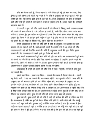 रूचच को ऩोवना नश ॊ शै , ननलत्त कयना शै । रूचच ननलत्त शो गई तो काभ फन गमा, कपय
                                  ृ                     ृ
ईश्वय दय नश ॊ यशे गा। शभ गरती मश कयते शैं कक रूचच क अनुवाय वफ कयते यशते शैं। ऩाॉच-दव
       ू                                           े
व्मक्ति श नश ॊ, ऩूया वभाज इवी ढाॉचे भें चर यशा शै । अऩनी आलश्मकता को ठ क वे वभझते
नश ॊ औय रूचच ऩूय कयने भें रगे यशते शैं। ईश्वय तो अऩना आऩा शै , अऩना स्लरूऩ शै । ललळिजी
भशायाज कशते शैं-
       "शे याभजी ! पर, ऩत्ते औय टशनी तोड़ने भें तो ऩरयश्रभ शै , ककन्तु अऩने आत्भा-ऩयभात्भा
                    ू
को जानने भें र्कमा ऩरयश्रभ शै ? जो अवलचाय वे चरते शैं, उनक लरए वॊवाय वागय तयना भशा
                                                          े
कदठन शै , अगम्म शै । तभ वय खे जो फवद्धभान शैं उनक लरए वॊवाय वागय गोऩद की तयश तयना
                      ु           ु              े
आवान शै । लळष्म भें जो वदगण शोने चादशए ले तभ भें शैं औय गरू भें जो वाभर्थमु शोना चादशए
                          ु                ु             ु
लश शभभें शै । अफ थोड़ा वा वलचाय कयो, तयन्त फेड़ा ऩाय शो जामगा।"
                                      ु
       शभाय आलश्मकता शै मोग की औय जीते शैं रूचच क अनवाय। कोई शभाय फात नश ॊ
                                                 े  ु
भानता तो शभ गभु शो जाते शैं, रड़ने-झगड़ने रगते शैं। शभाय रूचच शै अशॊ ऩोवने की औय
आलश्मकता शै अशॊ को वलवश्चजुत कयने की। रूचच शै अनुळावन कयने की, कछ वलळेऴ शुर्कभ
                                                                ु
चराने की औय आलश्मकता शै वफभें छऩे शुए वलळेऴ को ऩाने की।
                                  ु
       आऩ अऩनी आलश्मकताएॉ ऩूय कयो, रूचच को ऩूय भत कयो। जफ आलश्मकताएॉ ऩूय कयने
भें रगोगे तो रूचच लभटने रगेगी। रूचच लभट जामगी तो ळशॊ ळाश शो जाओगे। आऩभें कयने की,
भानने की, जानने की ळक्ति शै । रूचच क अनुवाय उवका उऩमोग कयते शो तो वत्मानाळ शोता शै ।
                                    े
आलश्मकता क अनुवाय उवका उऩमोग कयोगे तो फेड़ा ऩाय शोगा।
          े
     आलश्मकता शै अऩने को जानने की औय रूचच शै रॊदन, न्मूमाक, भास्को भें र्कमा शुआ,
                                                          ु
मश जानने की।
       'इवने र्कमा ककमा... उवने र्कमा ककमा.... पराने की फायात भें ककतने रोग थे.... उवकी
फशू कवी आमी....' मश वफ जानने की आलश्मकता नश ॊ शै । मश तुम्शाय रूचच शै । अगय रूचच क
     ै                                                                            े
अनुवाय भन को बटकाते यशोगे तो भन जीवलत यशे गा औय आलश्मकता क अनुवाय भन का
                                                               े
उऩमोग कयोगे तो भन अभनीबाल को प्राप्त शोगा। उवक वॊकल्ऩ-वलकल्ऩ कभ शोंगे। फुवद्ध को
                                              े
ऩरयश्रभ कभ शोगा तो लश भेधाली शोगी। रूचच शै आरस्म भें औय आलश्मकता शै स्पनतु की। रूचच
                                                                       ू
शै थोड़ा कयक ज्मादा राब रेने भें औय आलश्मकता शै ज्मादा कयक कछ बी न रेने की। जो बी
            े                                             े ु
लभरेगा लश नाळलान शोगा, कछ बी नश ॊ रोगे तो अऩना आऩा प्रकट शो जामगा।
                        ु
       कछ ऩाने की, कछ बोगने की जो रूचच शै , लश शभें वलेश्वय की प्रानप्त वे लॊचचत कय दे ती
        ु           ु
शै । आलश्मकता शै 'नेकी कय कएॉ भें पक'। रेककन रूचच शोती शै , 'नेकी थोड़ी करू औय चभक
                           ु       ें                                     ॉ       ॉू
ज्मादा। फद फशुत करू औय छऩाकय यख।' इवीलरए यास्ता कदठन शो गमा शै । लास्तल भें ईश्वय-
                         ॉ     ु             ूॉ
प्रानप्त का यास्ता यास्ता श नश ॊ शै , र्कमोंकक यास्ता तफ शोता शै जफ कोई चीज लशाॉ औय शभ मशाॉ
शों, दोनों क फीच भें दय शो। शकीकत भें ईश्वय ऐवा नश ॊ शै कक शभ मशाॉ शों औय ईश्वय कश ॊ दय
            े         ू                                                               ू
 