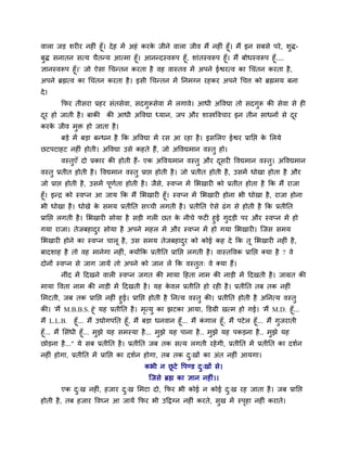 लारा जड़ ळय य नश ॊ शूॉ। दे श भें अशॊ कयक जीने लारा जील भैं नश ॊ शूॉ। भैं इन वफवे ऩये , ळुद्ध-
                                        े
फुद्ध वनातन वत्म चैतन्म आत्भा शूॉ। आनन्दस्लरूऩ शूॉ, ळाॊतस्लरूऩ शूॉ। भैं फोधस्लरूऩ शूॉ....
सानस्लरूऩ शूॉ।' जो ऐवा चचन्तन कयता शै लश लास्तल भें अऩने ईश्वयत्ल का चचॊतन कयता शै ,
अऩने ब्रह्मत्ल का चचॊतन कयता शै । इवी चचन्तन भें ननभग्न यशकय अऩने चचत्त को ब्रह्मभम फना
दे ।
        कपय तीवया प्रशय वॊतवेला, वदगुरूवेला भें रगाले। आधी अवलद्या तो वदगुरू की वेला वे श
दय शो जाती शै । फाकी की आधी अवलद्या ध्मान, जऩ औय ळास्त्रवलचाय इन तीन वाधनों वे दय
 ू                                                                              ू
कयक जील भि शो जाता शै ।
   े     ु
        फड़े भें फड़ा फन्धन शै कक अवलद्या भें यव आ यशा शै । इवलरए ईश्वय प्रानप्त क लरमे
                                                                                  े
छटऩटाशट नश ॊ शोती। अवलद्या उवे कशते शैं, जो अवलद्यभान लस्तु शो।
        लस्तएॉ दो प्रकाय की शोती शैं- एक अवलमभान लस्तु औय दवय वलद्यभान लस्त। अवलद्यभान
            ु                                              ू               ु
लस्तु प्रतीत शोती शै । वलद्यभान लस्तु प्राप्त शोती शै । जो प्रतीत शोती शै , उवभें धोखा शोता शै औय
जो प्राप्त शोती शै , उवभें ऩूणता शोती शै । जैव, स्लप्न भें लबखाय को प्रतीत शोता शै कक भैं याजा
                              ु               े
शूॉ। इन्ि को स्लप्न आ जाम कक भैं लबखाय शूॉ। स्लप्न भें लबखाय शोना बी धोखा शै , याजा शोना
बी धोखा शै । धोखे क वभम प्रतीनत वच्ची रगती शै । प्रतीनत ऐवे ढॊ ग वे शोती शै कक प्रतीनत
                    े
प्रानप्त रगती शै । लबखाय वोमा शै वड़ी गर छत क नीचे पट शुई गुदड़ी ऩय औय स्लप्न भें शो
                                             े
गमा याजा। तेजफशादय वोमा शै अऩने भशर भें औय स्लप्न भें शो गमा लबखाय । श्चजव वभम
                      ु
लबखाय शोने का स्लप्न चारू शै , उव वभम तेजफशादय को कोई कश दे कक तू लबखाय नश ॊ शै ,
                                             ु
फादळाश शै तो लश भानेगा नश ॊ, र्कमोंकक प्रतीनत प्रानप्त रगती शै । लास्तवलक प्रानप्त र्कमा शै ? ले
दोनों स्लप्न वे जाग जामें तो अऩने को जान रें कक लस्तुत् ले र्कमा शैं।
        नीॊद भें ददखने लार स्लप्न जगत की भामा दशता नाभ की नाड़ी भें ददखती शै । जाग्रत की
भामा वलता नाभ की नाड़ी भें ददखती शै । मश कलर प्रतीनत शो यश शै । प्रतीनत तफ तक नश ॊ
                                          े
लभटती, जफ तक प्रानप्त नश ॊ शुई। प्रानप्त शोती शै ननत्म लस्तु की। प्रतीनत शोती शै अननत्म लस्तु
की। 'भैं M.B.B.S. शूॉ' मश प्रतीनत शै । भत्मु का झटका आमा, क्तडग्री खत्भ शो गई। 'भैं M.D. शूॉ...
                                        ृ
भैं L.L.B.     शूॉ... भैं उद्योगऩनत शूॉ, भैं फड़ा धनलान शूॉ... भैं कगार शूॉ, भैं ऩटे र शूॉ... भैं गुजयाती
                                                                    ॊ
शूॉ... भैं लवॊधी शूॉ... भुझे मश वभस्मा शै ... भुझे मश ऩाना शै .. भुझे मश ऩकड़ना शै .. भुझे मश
छोड़ना शै ..." मे वफ प्रतीनत शै । प्रतीनत जफ तक वत्म रगती यशे गी, प्रतीनत भें प्रतीनत का दळुन
नश ॊ शोगा, प्रतीनत भें प्रानप्त का दळुन शोगा, तफ तक द्खों का अॊत नश ॊ आमगा।
                                                     ु
                                         कबी न छटे वऩण्ड द्खों वे।
                                                ू         ु
                                           श्चजवे ब्रह्म का सान नश ॊ।।
        एक द्ख नश ॊ, शजाय द्ख लभटा दो, कपय बी कोई न कोई द्ख यश जाता शै । जफ प्रानप्त
            ु              ु                             ु
शोती शै , तफ शजाय वलघ्न आ जामें कपय बी उदद्वग्न नश ॊ कयते, वख भें स्ऩशा नश ॊ कयाते।
                                                            ु        ृ
 