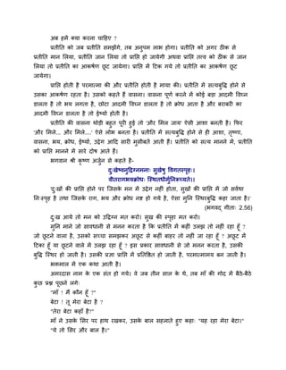 अफ शभें र्कमा कयना चादशए ?
       प्रतीनत को जफ प्रतीनत वभझेंगे, तफ अनुऩभ राब शोगा। प्रतीनत को अगय ठ क वे
प्रतीनत भान लरमा, प्रतीनत जान लरमा तो प्रानप्त शो जामेगी अथला प्रानप्त तवल को ठ क वे जान
लरमा तो प्रतीनत का आकऴुण छट जामेगा। प्रानप्त भें दटक गमे तो प्रतीनत का आकऴुण छट
                          ू                                                   ू
जामेगा।
       प्रानप्त शोती शै ऩयभात्भा की औय प्रतीनत शोती शै भामा की। प्रतीनत भें वत्मफुवद्ध शोने वे
उवका आकऴुण यशता शै । उवको कशते शैं लावना। लावना ऩणु कयने भें कोई फड़ा आदभी वलघ्न
                                                 ू
डारता शै तो बम रगता शै , छोटा आदभी वलघ्न डारता शै तो क्रोध आता शै औय फयाफय का
आदभी वलघ्न डारता शै तो ईष्माु शोती शै ।
      प्रतीनत की लावना थोड़ी फशुत ऩय शुई तो 'औय लभर जाम' ऐवी आळा फनती शै । कपय
                                   ू
'औय लभरे... औय लभरे....' ऐवे रोब फनता शै । प्रतीनत भें वत्मफवद्ध शोने वे श आळा, तष्णा,
                                                            ु                    ृ
लावना, बम, क्रोध, ईष्माु, उद्वे ग आदद वाय भवीफतें आती शैं। प्रतीनत को वत्म भानने भें , प्रतीनत
                                           ु
को प्रानप्त भानने भें वाये दोऴ आते शैं।
       बगलान श्री कृष्ण अजुन वे कशते शै -
                                  द्खेष्लनुदद्वग्नभना् वुखेऴु वलगतस्ऩश्।
                                   ु                                 ृ
                                  लीतयागबमक्रोध् श्चस्थतधीभुननरूच्मते।।
       'द्खों की प्रानप्त शोने ऩय श्चजवक भन भें उद्वे ग नश ॊ शोता, वुखों की प्रानप्त भें जो वलुथा
         ु                              े
नन्स्ऩश शै तथा श्चजवक याग, बम औय क्रोध नष्ट शो गमे शै , ऐवा भुनन श्चस्थयफुवद्ध कशा जाता शै ।'
      ृ              े
                                                                              (बगलद् गीता् 2.56)
       द्ख आमे तो भन को उदद्वग्न भत कयो। वुख की स्ऩशा भत कयो।
        ु                                          ृ
       भुनन भाने जो वालधानी वे भनन कयता शै कक प्रतीनत भें कश ॊ उरझ तो नश ॊ यशा शूॉ ?
जो छटने लारा शै , उवको वच्चा वभझकय अछट वे कश ॊ फाशय तो नश ॊ जा यशा शूॉ ? अछट भें
    ू                                      ू                                   ू
दटका शूॉ मा छटने लारे भें उरझ यशा शूॉ ? इव प्रकाय वालधानी वे जो भनन कयता शै , उवकी
             ू
फुवद्ध श्चस्थय शो जाती शै । उवकी प्रसा प्रानप्त भें प्रनतवित शो जाती शै , ऩयभात्भाभम फन जाती शै ।
       बिभार भें एक कथा आती शै ।
       अभयदाव नाभ क एक वॊत शो गमे। ले जफ तीन वार क थे, तफ भाॉ की गोद भें फैठे-फैठे
                   े                              े
कछ प्रश्न ऩूछने रगे्
 ु
       "भाॉ ! भैं कौन शूॉ ?"
       फेटा ! तू भेया फेटा शै ?
       "तेया फेटा कशाॉ शै ?"
       भाॉ ने उवक लवय ऩय शाथ यखकय, उवक फार वशराते शुए कशा् "मश यशा भेया फेटा।"
                 े                    े
       "मे तो लवय औय फार शै ।"
 