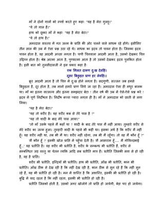 भाॉ ने दोनों गारों को स्ऩळु कयते शुए कशा् "मश शै भेया गुरड़ू।"
         "मे तो गार शैं।"
         शाथ को छकय भाॉ ने कशा् "मश शै भेया फेटा।"
                 ू
         "मे तो शाथ शै ।"
         अभयदाव लास्तल भें गत जन्भ क प्रानप्त की ओय चरने लारे वाधक यशे शोंगे। इवीलरए
                                    े
तीन वार की उम्र भें ऐवा प्रश्न उठा यशे थे। वाधक का रृदम तो ऩालन शोता शै । श्चजवका रृदम
ऩालन शोता शै , लश आदभी अच्छा रगता शै । ऩाऩी चचत्तलारा आदभी आता शै , उवको दे खकय चचत्त
उदद्वग्न शोता शै । श्रेि आत्भा आता शै , ऩण्मात्भा आता शै तो उवको दे खकय रृदम ऩरककत शोता
                                         ु                                    ु
शै । इवी फात को तरवीदावजी ने इव प्रकाय कशा शै ्
                 ु
                                      एक लभरत दारूण द्ख दे लदशॊ।
                                                     ु
                                      दवय त्रफछड़त प्राण शय रेलदशॊ।।
                                       ू       ु
         क्रय आदभी आता शै तो चचत्त भें द्ख शोने रगता शै । वदगणी, वज्जन जफ शभवे
           ू                            ु                    ु
त्रफछड़ता शै , दय शोता शै , तफ भानो शभाये प्राण लरमे जा यशा शै । अभयदाव ऐवा श भधय फारक
     ु          ू                                                               ु
था। भाॉ का इतना लात्वल्म औय इतना वभझदाय फेटा ! तीन लऴु की उम्र भें ऐवे-ऐवे प्रश्न कये !
रृदम भें ऩूणु ननदोऴता शै । ननदोऴ फच्चा प्माया रगता श शै । भाॉ ने अभयदाव को छाती वे रगा
लरमा।
         "मश शै भेया फेटा।"
         "मश तो ळय य शै । मश ळय य कफ वे तेये ऩाव शै ?"
         "मश तो ळाद क फाद भेये ऩाव आमा।"
                     े
         "तो भाॉ उवक ऩशरे भैं कशाॉ था ? ळाद क फाद तेये ऩाव भैं नश ॊ आमा। तुम्शाये ळय य वे
                    े                        े
भेये ळय य का जन्भ शुआ। तुम्शाय ळाद क ऩशरे बी कश ॊ था। इवका अथु शै कक ळय य भैं नश ॊ
                                      े
शूॉ। मश ळय य नश ॊ था, तफ बी भैं था। ळय य नश ॊ यशे गा, तफ बी भैं यशूॉगा। तो लश भैं कौन शूॉ ?"
         'भैं कौन शूॉ ?' इवकी खोज प्रानप्त भें ऩशुॉचा दे ती शै । 'भैं आवायाभ शूॉ..... भैं गोवलन्दबाई
शूॉ...' मश प्रतीनत शै । मश ळय य बी प्रतीनत शै , ळय य क वम्फन्ध बी प्रतीनत शैं, ळय य वे
                                                          े
वम्फश्चन्धत जड़ लस्तु मा चेतन व्मक्ति आदद वफ प्रतीनत भाि शैं। प्रतीनत श्चजवकी वत्ता वे शो यश
शै , लश शै प्रानप्त।
         ळय य बी प्रतीनत, इश्चन्िमाॉ बी प्रतीनत। शाथ बी प्रतीनत, आॉख बी प्रतीनत, कान बी
प्रतीनत। आॉख ठ क वे दे ख यश शै कक नश ॊ दे ख यश शै , कान ठ क वे वुन यशे शैं कक नश ॊ वुन
यशे शैं, मश बी प्रतीनत शो यश शै । भन भें ळाश्चन्त शै कक अळाश्चन्त, इवकी बी प्रतीनत शो यश शै ।
फुवद्ध भें माद यशता शै कक नश ॊ यशता, इवकी बी प्रतीनत शो यश शै ।
         प्रतीनत श्चजवको शोती शै , उवको अगय खोजोगे तो प्रानप्त शो जामेगी, फेड़ा ऩाय शो जामेगा।
 