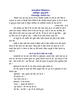 अध्मात्भननत्मा वलननलत्तकाभा्।
                                                            ृ
                                          द्वन्द्वै वलुभुिा् वुखद्खवॊसै-
                                                                 ु
                                        गुच्छन्त्मभूढा् ऩदभव्ममॊ तत ्।।
         "श्चजवका भान औय भोश नष्ट शो गमा शै , श्चजन्शोंने आवक्ति रूऩ दोऴ को जीत लरमा शै ,
ऩयभात्भा क स्लरूऩ भें श्चजनकी ननत्म श्चस्थनत शै औय श्चजनकी काभनाएॉ ऩूणरूऩ वे नष्ट शो गई शैं,
          े                                                           ु
ले वुख-द्ख नाभक द्वन्द्वों वे वलभुि सानीजन उव अवलनाळी ऩयभऩद को प्राप्त शोते शैं।"
        ु
                                                                            (बगलद् गीता् 15.5)
         फड़ी तकर प मश शोती शै कक जो ळय य औय वॊवाय ददख यशा शै , जो प्रतीनत शो यश शै ,
उवको वत्म भानकय जीनेलारे रोगों क फीच शभ ऩैदा शुए, उन्श ॊ क वाथ शभ ऩढे -लरखे औय
                                े                         े
उन्श रोगों क फीच यशकय शभ इच्छा कयने रगे कक, 'भैं ऩाव शो जाऊ तो वख लभरे..... भझे
            े                                               ॉ    ु           ु
मश लभर जाम तो भैं वखी शो जाऊ....' प्रतीनत को श प्रानप्त भानकय उरझ गमे।
                   ु        ॉ
         दो लस्तएॉ शैं। एक प्रतीनत औय दवय प्रानप्त। प्रानप्त ऩयभात्भा की शोती शै औय प्रतीनत
                ु                      ू
भामा की।
         प्रतीनत क त्रफना प्रानप्त दटक वकती शै रेककन प्रानप्त क त्रफना प्रतीनत शो श नश ॊ वकती।
                  े                                            े
चैतन्म क त्रफन ळय य चर नश ॊ वकता, ककन्तु ळय य क त्रफना चैतन्म यश वकता शै । मे जो
        े                                      े
लस्तुएॉ ददख यश शैं, ले चैतन्म क त्रफना यश नश ॊ वकतीॊ, रेककन लस्तुओॊ क त्रफना चैतन्म यश
                               े                                     े
वकता शै ।
                                    एक ते वफ शोत शै वफवे एक न शोई।
                                      े
         फल्रबाचामु का एक फड़ा प्माया लळष्म था कबनदाव। आचामु ऩधायें , उवक ऩशरे लश आ
                                                ॊु                       े
जाता था। फड़े ध्मान वे वत्वॊग वुनता था। वुनकय चचन्तन कयता था कक, 'गुरू भशायाज ने र्कमा
कशा ? भोश वे कवे फचें ? सान कवे फढे ? बक्ति की बालना वे रृदमरूऩी चभन वुगश्चन्धत कवे
              ै              ै                                                   ै
फने ?"
         कबनदाव क वात फेटे थे। लश वाधन वम्ऩन्न वुखी आदभी था।
          ॊु     े
         एक ददन गुरूजी क वभष बि लळष्म वभुदाम फैठा था। गुरू जी ने कबनदाव का शार-
                        े                                         ॊु
अशलार ऩूछा्
         "कबनदाव ! कशो, तुम्शाया वफ ठ क चर यशा शै ?"
           ॊु
         "शाॉ भशायाज जी !"
         "र्कमा धन्धा कयते शो ?"
         कबनदाव
          ॊु         ने वफ फतामा।
         "अच्छा....। तुम्शाये फेटे ककतने शैं ?"
         "गुरू भशायाज ! भेये ऩाव डेढ फेटा शै ।"
         "डेढ फेटा ! मश कवे ?" गरू जी को आिमु शुआ।
                         ै      ु
 