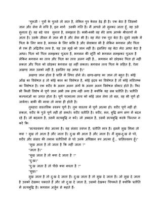 "गुरूजी ! ऩुिों क ऩुतरे तो वात शै , रेककन ऩुि कलर डेढ श शै । एक फेटा शै श्चजवको
                        े                             े
सान औय वेला भें रूचच शै , इव भागु उवकी गनत शै । भैं आऩवे जो वुनकय जाता शूॉ, लश उवे
वुनाता शूॉ। लश फड़े चाल वुनता शै , वभझता शै । कबी-कबी लश भेये वाथ आऩक श्रीचयणों भें
                                                                     े
आता शै । उवक जीलन भें सान बी शै औय वेला बी शै । लश भेया एक ऩूया फेटा शै । दवये रड़क भें
            े                                                              ू       े
वऩता क लरए बाल शै , बगलन क लरए बक्ति शै औय वेलाबाल बी शै रेककन बगलान औय वऩता
      े                   े
भें एक श अदद्वतीम तवल शै , मश उव भूखु को सान नश ॊ शै । इवलरए लश फेटा भेया आधा फेटा शै
आधा। वऩता को वऩता वभझकय ऩजता शै , बगलान की भनतु को बगलान वभझकय ऩजता शै
                         ू                  ू                   ू
रेककन बगलान का तवल औय वऩता का तवल अरग नश ॊ शै ... बगलान को छोड़कय वऩता शो नश ॊ
वकता औय वऩता को छोड़कय बगलान यश नश ॊ वकता। बगलान तवल वऩता क वदशत शै , ऐवा
                                                           े
अखण्ड सान उवको नश ॊ शै , इवलरए लश आधा शै ।"
     अखण्ड सान शोता शै प्रानप्त भें श्चस्थय शोने वे। खण्ड-खण्ड का सान तो फशुत शै । कोई
आॉख का वलळेऴस श तो कोई कान का वलळेऴस शै , कोई रृदम का वलळेऴस शै तो कोई भश्चस्तष्क
का वलळेऴस शै । एक ळय य क अरग अरग अॊगों क अरग अरग वलळेऴस डॉर्कटय शोते शै । कपय
                        े               े
बी ककवी वलळेऴ भें ऩूणु सान अबी तक शाथ नश ॊ रगा शै र्कमोंकक मश वफ प्रतीनत शै । प्रतीनत
कल्ऩनाओॊ का जगत शोता शै । ऩूणु ऩयभात्भा तवल को कोई जान रेगा तो फव, लश बी ऩूणु शो
जामेगा। फाकी की भामा तो भामा श शोती शै ।
       तुम्शाया लास्तवलक स्लरूऩ ऩूणु शै । तुभ लास्तल भें ऩूणु आत्भा शो। ळय य ऩूणु नश ॊ शो
वकता, ळय य क ऩुजु ऩूणु नश ॊ शो वकते। ळय य प्रतीनत शै । ळय य, भन, फुवद्ध षण षण भें फदर
            े
यशे शैं। जो फदरता शै , उवभें वत्मफुवद्ध न कयें । जो अफदर शै , उवभें वत्मफुवद्ध कयक चचन्तन न
                                                                                  े
कयें कक्
       "वत्मस्लरूऩ भेया आत्भा शै । मश वॊवाय स्लप्न शै , प्रतीनत भाि शै । इवभें वुख लभरा तो
र्कमा ? वुख तो आता शै औय जाता शै । द्ख बी आता शै औय जाता शै । भैं वुख-द्ख वे ऩये ,
                                    ु                                  ु
ळय य औय वॊवाय की तभाभ प्रतीनतमों वे ऩये उनक अचधिान रूऩ आत्भा शूॉ... प्रानप्तस्लरूऩ शूॉ।"
                                           े
      "वुख आता शै तो जाता शै कक नश ॊ जाता ?"
       "जाता शै ।"
       "वुख जाता शै तो र्कमा दे जाता शै ?"
       "द्ख।"
         ु
       "द्ख जाता शै तो ऩीछे र्कमा फचता शै ?"
         ु
       "वुख।"
       वुख जाता शै तो द्ख दे जाता शै । द्ख जाता शै तो वुख दे जाता शै । जो वुख दे जाता
                       ु                ु
शै उवको दे खकय घफयाते शैं औय जो द्ख दे जाता शै , उवको दे खकय चचऩकते शैं र्कमोंकक प्रतीनत
                                 ु
भें वत्मफवद्ध शै । बगलान अजन वे कशते शैं-
         ु                 ु
 