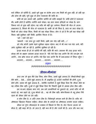 कयो रेककन जो प्रतीनत शै , उववे ऩूणु वुख मा वॊतोऴ आज तक ककवी को शुआ नश ॊ, शो नश ॊ यशा
औय शोगा बी नश ॊ। ऩूणु वुख तो शोगा ऩयभात्भा की प्रानप्त वे।
       प्रानप्त को शभ जानते नश ॊ, इवलरए प्रतीनत को प्रानप्त वभझते शैं। प्रानप्त शोती शै ऩयभात्भा
की। फाकी शोती शै प्रतीनत। प्रतीनत भाने धोखा। मश वाया वॊवाय इश्चन्िमों का धोखा शै । प्राण
ननकर गमे तो कछ नश ॊ यशे गा। मश ळय य बी मश ॊ छट जामेगा। लभरने की चीज तो आत्भ-
             ु                               ू
वाषात्काय शै , लभरने की चीज तो ऩयभात्भा शै । फाकी जो बी लभरा शै , वाया का वाया धोखा शै ।
ककवी को छोटा धोखा लभरा, ककवी को फड़ा धोखा लभरा। रोग यो यशे शैं कक शभें फड़ा धोखा नश ॊ
लभरा। फड़ी भवीफत नश ॊ लभर , इवलरए चचन्ता भें शै ।
            ु
       "अये ! र्कमों योते शो।"
       "फाफाजी ! चाय वार शुए ळाद ककमे। अबी तक गोद नश ॊ बय ....।"
       अये गोद बये गी उवक ऩशरे भवीफत वशना ऩड़ेगा। फाद भें बी र्कमा ऩता फेटा आले, फेट
                         े      ु
आले। भवीफत नश ॊ आ यश शै , इवलरए भवीफत शो यश शै ।
      ु                          ु
       इच्छा कयना श शो तो प्रतीनत की नश , प्रानप्त की कयो। उद्यारक की तयश इच्छा कयो।
                                        ॊ
वोरश लऴु का ब्राह्मण उद्यारक इच्छा कयता शै ् "भेये ऐवे ददन कफ आएॉगे कक भेये याग-द्वे ऴ चरे
जाएॉगे... बम क्रोध ळान्त शो जाएॉगे। ऐवे ददन कफ आएॉगे कक भैं वत्ता-वभान भें श्चस्थत यशूॉगा ?
       नायामण.... नायामण.... नायामण..... नायामण..... नायामण.....
                                             अनुक्रभ
                           ॐॐॐॐॐॐॐॐॐॐॐॐॐॐॐॐॐॐॐॐॐ


                                      जीलन-भीभाॊवा
       आज तक जो कछ भैंने दे ख लरमा, बोग लरमा, उववे भुझे आनन्द शै । वैंकड़ों-वैंकड़ों वुख
                 ु
भैंने बोगे.... दे खे.... उववे भुझे आनन्द शै । भैं आह्लाददत शूॉ। शजायों गरनतमाॉ की शोगी, द्ख
                                                                                         ु
बोगे शोंगे. उवका बी भुझे आनन्द शै ... र्कमोंकक गरनतमों ने भझे लवखा ददमा कक जीलन जीने का
                                                                 ु
मश तय का ठ क नश ॊ। द्खों ने भुझे लवखा ददमा कक वलकाय वुखों भें आवि शोना ठ क नश ॊ।
                    ु
       शभ घय-फाय छोड़कय बाग गमे, वफ वगे वम्फश्चन्धमों का ठुकयाते यशे , अऩने ळय य को बी
वताते यशे , कष्ट वशते यशे, द्ख बोगते यशे .... मश बी ठ क नश ॊ। बोग-वलराव भें रट्टू शोकय चगये
                            ु
यशना बी जीलन जीने का ढॊ ग नश ॊ।
       न बोग ठ क शै , न अनत त्माग ठ क शै । वललेकऩणु भध्मभ भागु श ठ क शै । ळय य को
                                                 ू
औऴधलत णखराना वऩराना चादशए। जीलन जीन क वाधनों का औऴधलत ् उऩमोग कयना चादशए।
                                     े
       जीलन का ऩष्ऩ जीलनदाता क स्लबाल भें णखरने क लरए शै । भेया चैतन्म आत्भा जो
                ु             े                  े
बीतय शै , लश फाशय बी शै । जो आज शै , लश कर बी शै औय ऩयवों बी शै । आज औय कर भन
 