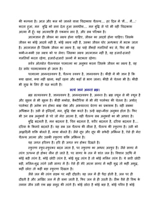 की कल्ऩना शै । आज औय कर को जानने लारा चचदाकाळ चैतन्म.... शय ददर भें 'भैं.... भैं....'
कयता शुआ, भन फुवद्ध को वत्ता दे ता शुआ वत्ताधीळ.... भन फुवद्ध वे ऩये बी लश चचदाकाळ
आत्भा भैं शूॉ। मश आत्भदृवष्ट श एकभाि वाय शै , औय वफ ऩरयश्रभ शै ।
       आत्भसान श जीलन का रक्ष्म शोना चादशए, जीलन का आदळु शोना चादशए। श्चजवके
जीलन का कोई आदळु नश ॊ शै , कोई रक्ष्म नश ॊ शै , उवका जीलन घोय अन्धकाय भें बटक जाता
शै । आत्भसान श श्चजवक जीलन का रक्ष्म शै , लश चाशे वैंकड़ों गरनतमाॉ कय रे, कपय बी लश
                     े
कबी-न-कबी उव रक्ष्म को ऩा रेगा। श्चजवका रक्ष्म आत्भसान नश ॊ शै , लश शजायों-शजायों
गरनतमाॉ कयता यशे गा, शजायों-शजायों जन्भों भें बटकता यशे गा।
       वलुि ओतप्रोत चैतन्मघन ऩयभात्भा का अनबल कयना श्चजवक जीलन का रक्ष्म शै , लश
                                           ु             े
दे य वलेय ऩयभात्भाभम शो जाता शै ।
       ऩयभात्भा आनन्दस्लरूऩ शै , चैतन्म स्लरूऩ शै , सानस्लरूऩ शै । कीड़ी भें बी सान शै कक
र्कमा खाना, र्कमा नश ॊ खाना, कशाॉ यशना औय कशाॉ वे बाग जाना। कीड़ी भें चेतना बी शै । कीड़ी
बी वुख क लरए श मत्न कयती शै ।
        े
                                          वत्मॊ सानॊ अनन्तॊ ब्रह्म।
       ब्रह्म वत्मस्लरूऩ शै , सानस्लरूऩ शै , आनन्दस्लरूऩ शै , अनन्त शै । ब्रह्म स्थर वे बी स्थर शै
                                                                                   ू          ू
औय वूक्ष्भ वे बी वूक्ष्भ शै । कीड़ी भकोड़ा, फैर्कट रयमा भें बी भेये ऩयभेश्वय की चेतना शै । अथाुत ्
ऩयभेश्वय श अनेक रूऩ शोकय फाह्य चेष्टा औय आभ्मान्तय प्रेयणा का प्रकाळक शै । लश वफका
अचधिान शै । उवी वे इश्चन्िमाॉ, भन, फुवद्ध चेष्टा कयते शै । उन्शें खट्टा-भीठा अनुबल शोता शै । कपय
बी उन वफ अनुबलों वे ऩये जो भेया आत्भा शै , लश चैतन्म वफ अनुबलों का बी आधाय शै ।
       फुवद्ध फदरती शै , भन फदरता शै , चचत्त फदरता शै , ळय य फदरता शै , दरयमा फदरता शै ....
दरयमा क ककनाये फदरते शैं। मश वफ उव चैतन्म की र रा शै , चैतन्म की स्पयणा शै । उवी को
       े                                                            ु
आह्लाददनी ळक्ति फोरते शैं, भामा फोरते शैं। जैवे दध औय दध की वपद अलबन्न शै , ऐवे श भेया
                                                 ू     ू      े
चैतन्म आत्भा औय उवकी स्पयणा ळक्ति अलबन्न शै ।
                        ु
       मश जगत शरयरूऩ शै । शरय श जगत रूऩ शोकय ददखते शै ।
       स्पयणा स्पय-स्पयकय फदर जाता शै , ऩय स्पयणा का आधाय अस्पय शै । जैवे वागय भें
          ु      ु    ु                       ु               ु
तयॊ ग उत्ऩन्न शो शोकय र न शो जाते शै , ऩय वागय क तर भें ळाॊत जर शै । वलळार उदचध भें
                                                े
कोई फड़ी तयॊ ग शै , कोई छोट तयॊ ग शै , कोई ळुद्ध तयॊ ग शै तो कोई भलरन तयॊ ग शै । मे वाय छोट
फड़ी, भलरन-ळुद्ध तयॊ गे उवी वागय भें शैं। ऐवे श भेये आत्भ वागय भें कश ॊ ळुद्ध तो कश ॊ अळुद्ध,
कश ॊ छोटा तो कश ॊ फड़ा स्पयणा ददखता शै ।
                          ु
       जैवे जर की तयॊ ग वड़क ऩय नश ॊ दौड़ती। लश जर भें श ऩैदा शोती शै , जर ऩय श
दौड़ती शै औय आणखय जर भें श वभा जाती शै , कपय जर वे श उठती शै । ठ क लैवे श वलश्व के
तभाभ जील उवी एक ब्रह्म वभि की तयॊ गे शैं। कोई छोटा शै कोई फड़ा शै , कोई ऩवलि शै कोई
                         ु
 