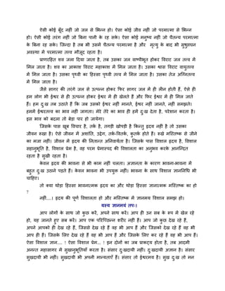 ऐवी कोई फॉूद नश ॊ जो जर वे लबन्न शो। ऐवा कोई जील नश ॊ जो ऩयभात्भा वे लबन्न
शो। ऐवी कोई तयॊ ग नश ॊ जो त्रफना ऩानी क यश वक। ऐवा कोई भनुष्म नश ॊ जो चैतन्म ऩयभात्भा
                                       े     े
क त्रफना यश वक। श्चजन्दा शै तफ बी उवभें चैतन्म ऩयभात्भा शै औय
 े            े                                                  भत्मु क फाद बी वुऴुप्तघन
                                                                  ृ     े
अलस्था भें ऩयभात्भा तवल भौजद यशता शै ।
                           ू
       प्राणयदशत ळल जरा ददमा जाता शै , तफ उवका जर लाष्ऩीबूत शोकय वलयाट जर तवल भें
लभर जाता शै । ळल का आकाळ वलयाट भशाकाळ भें लभर जाता शै । उवका श्वाव वलयाट लामुतवल
भें लभर जाता शै । उवका ऩर्थली का दशस्वा ऩर्थली तवल भें लभर जाता शै । उवका तेज अश्चग्नतवल
                        ृ                ृ
भें लभर जाता शै ।
       जैवे वागय की तयॊ गे जर वे उत्ऩन्न शोकय कपय वागय जर भें श र न शोती शैं, ऐवे श
शभ रोग बी ईश्वय वे श उत्ऩन्न शोकय ईश्वय भें श खेरते शैं औय कपय ईश्वय भें श लभर जाते
शैं। शभ द्ख तफ उठाते शैं कक जफ उवको ईश्वय नश ॊ भानते, ईश्वय नश ॊ जानते, नश ॊ वभझते।
         ु
शभभें ईश्वयतवल का बाल नश ॊ जागता। भेये तेये का बाल श शभें द्ख दे ता शै , ऩये ळान कयता शै ।
                                                           ु
इव बाल को फदरा तो फेड़ा ऩाय शो जामेगा।
       श्चजवक ऩाव खफ वलचाय शै , तक शै , तगड़ी खोऩड़ी शै ककन्तु रृदम नश ॊ शै तो उवका
             े     ू              ु
जीलन रूखा शै । ऐवे जीलन भें अळाॊनत, उद्वे ग, तक-वलतक, कतक शोते शैं। रूखे भश्चस्तष्क वे जीने
                                               ु    ु  ु ु
का भजा नश ॊ। जीलन भें रृदम की ननतान्त अननलामुता शै । श्चजवक ऩाव वलळार रृदम शै , वलळार
                                                           े
वशानुबनत शै , वलळार प्रेभ शै , लश ऩयभ प्रेभास्ऩद की वलळारता का अनुबल कयक आनश्चन्दत
      ू                                                                 े
यशता शै वुखी यशता शै ।
       कलर रृदम की बालना वे बी काभ नश ॊ चरता। असानता क कायण बालना-बालना भें
        े                                             े
फशुत द्ख उठाने ऩड़ते शैं। कलर बालना बी उऩमुि नश ॊ। बालना क वाथ वलळार सानननचध बी
       ु                   े                              े
चादशए।
       तो र्कमा थोड़ा दशस्वा बालनात्भक रृदम का औय थोड़ा दशस्वा सानात्भक भश्चस्तष्क का शो
?
       नश ॊ....। रृदम की ऩणु वलळारता शो औय भश्चस्तष्क भें सानभम वलळार वभझ शो।
                          ू
                                       मस्म सानभमॊ तऩ्।
       आऩ रोगों क वाथ जो कछ कयें , अऩने वाथ कयें । आऩ श उन वफ क रूऩ भें खेर यशे
                 े        ु                                    े
शो, मश जानते शुए वफ कयें । आऩ एक ऩरयश्चच्छन्न ळय य नश ॊ शैं। आऩ जो कछ दे ख यशे शैं,
                                                                      ु
अऩने आऩको श दे ख यशे शैं, श्चजववे दे ख यशे शैं लश बी आऩ शैं औय श्चजवको दे ख यशे शैं लश बी
आऩ श शैं। श्चजवक लरए दे ख यशे शैं लश बी आऩ शैं औय श्चजवक लरए कय यशे शैं लश बी आऩ शैं।
                े                                       े
ऐवा वलळार सान.... ! ऐवा वलळार प्रेभ... ! इन दोनों का जफ प्राकट्म शोता शै , तफ आदभी
अनन्त भशावागय भें वुखानुबूनतमाॉ कयता शै । वॊवाय द्खदामी नश ॊ। द्खदामी असान शै । वॊवाय
                                                 ु             ु
वुखदामी बी नश ॊ। वुखदामी बी अऩनी भान्मताएॉ शैं। वॊवाय तो ईश्वयभम शै । वुख द्ख तो भन
                                                                           ु
 