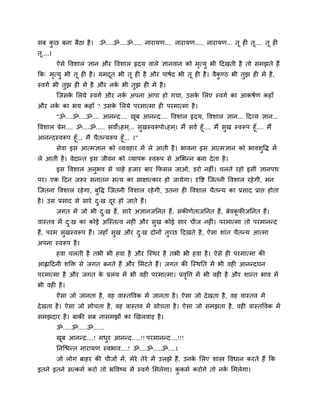 वफ कछ फना फैठा शै । ॐ....ॐ....ॐ..... नायामण.... नायामण..... नायामण... तू श तू.... तू श
    ु
तू....।
          ऐवे वलळार सान औय वलळार रृदम लारे सानलान को भत्मु बी ददखती शै तो वभझते शैं
                                                      ृ
कक् भत्मु बी तू श शै । मभदत बी तू श शै औय ऩाऴुद बी तू श शै । लैकण्ठ बी तुझ श भें शै ,
     ृ                    ू                                     ु
स्लगु बी तुझ श भें शै औय नक बी तुझ श भें शै ।
                           ु
          श्चजवक लरमे स्लगु औय नक अऩना आऩा शो गमा, उवक लरए स्लगु का आकऴुण कशाॉ
                े                ु                    े
औय नक का बम कशाॉ ? उवक लरमे ऩयभात्भा श ऩयभात्भा शै ।
     ु                े
          "ॐ....ॐ....ॐ.... आनन्द.... खफ आनन्द.... वलळार रृदम, वलळार सान... ददव्म सान...
                                      ू
वलळार प्रेभ.... ॐ....ॐ..... वलोऽशभ ्... वखस्लरूऩोऽशभ ्। भैं वलु शूॉ.... भैं वख स्लरूऩ शूॉ.... भैं
                                           ु                                 ु
आनन्दस्लरूऩ शूॉ... भैं चैतन्मरूऩ शूॉ... ।"
          वेला इव आत्भसान को व्मलशाय भें रे आती शै । बालना इव आत्भसान को बालळवद्ध भें
                                                                             ु
रे आती शै । लेदान्त इव जीलन को व्माऩक स्लरूऩ वे अलबन्न फना दे ता शै ।
          इव वलळार अनुबल वे चाशे शजाय फाय कपवर जाओ, डयो नश ॊ। चरते यशो इवी सानऩथ
ऩय। एक ददन जरूय वनातन वत्म का वाषात्काय शो जामेगा। दृवष्ट श्चजतनी वलळार यशे गी, भन
श्चजतना वलळार यशे गा, फुवद्ध श्चजतनी वलळार यशे गी, उतना श वलळार चैतन्म का प्रवाद प्राप्त शोता
शै । उव प्रवाद वे वाये द्ख दय शो जाते शैं।
                        ु   ू
          जगत भें जो बी द्ख शैं, वाये असानजननत शैं, वॊकीणुताजननत शैं, फेलकपीजननत शैं।
                         ु                                                ू
लास्तल भें द्ख का कोई अश्चस्तत्ल नश ॊ औय वुख कोई वाय चीज नश ॊ। ऩयभात्भा तो ऩयभानन्द
            ु
शैं, ऩयभ वुखस्लरूऩ शैं। जशाॉ वुख औय द्ख दोनों तुच्छ ददखते शै , ऐवा ळाॊत चैतन्म आत्भा
                                     ु
अऩना स्लरूऩ शै ।
          शला चरती शै तबी बी शला शै औय श्चस्थय शै तबी बी शला शै । ऐवे श ऩयभात्भा की
आह्लाददनी ळक्ति वे जगत फनते शैं औय लभटते शैं। जगत की श्चस्थनत भें बी लश आनन्दघन
ऩयभात्भा शै औय जगत क प्ररम भें बी लश ऩयभात्भा। प्रलवत्त भें बी लश शै औय ळान्त बाल भें
                    े                              ृ
बी लश शै ।
          ऐवा जो जानता शै , लश लास्तवलक भें जानता शै । ऐवा जो दे खता शै , लश लास्तल भें
दे खता शै । ऐवा जो वोचता शै , लश लास्तल भें वोचता शै । ऐवा जो वभझता शै , लश लास्तवलक भें
वभझदाय शै । फाकी वफ नावभझों का णखरलाड़ शै ।
          ॐ.....ॐ.....ॐ......
          खफ आनन्द....! भधय आनन्द.....!! ऩयभानन्द....!!!
           ू              ु
          ननश्चिन्त नायामण स्लबाल....! ॐ....ॐ.....ॐ....।
          जो रोग फाशय की चीजों भें , भेये तेये भें उरझे शैं, उनक लरए ळास्त्र वलधान कयते शैं कक
                                                                े
इतने इतने वत्कभु कयो तो बवलष्म भें स्लगु लभरेगा। ककभु कयोगे तो नक लभरेगा।
                                                  ु              ु
 