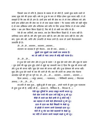 श्चजनको सान भें रूचच शै , ईश्वयत्ल क प्रकाळ भें जो जीते शैं, उनको कछ कयक स्लगु भें
                                           े                              ु    े
जाकय वुख रेने की इच्छा नश ॊ। नक क द्ख क बम वे ऩीक्तड़त शोकय कछ कयना नश ॊ। ले तो
                               ु े ु   े                     ु
वभझते शैं कक वफ भेये श अॊग शै । दामाॉ शाथ फामें की वेला कय रे तो र्कमा अलबभान कये औय
फामाॉ शाथ दादशने शाथ की वेला कय रे तो र्कमा फदरा चाशे गा ? ऩैय चरकय ळय य को कश ॊ ऩशुॉचा
दे तो र्कमा अलबभान कयें गे औय भश्चस्तष्क वाये ळय य क लरए अच्छा ननणुम रे तो र्कमा अऩेषा
                                                    े
कये गा ? वफ अॊग लबन्न लबन्न ददखते शैं, कपय बी शैं तो वबी एक ळय य क श ।
                                                                  े
       ऐवे श वफ जानतमाॉ, वफ वभाज, वफ दे ळ लबन्न-लबन्न ददखते शैं, ले वत्म नश ॊ शैं।
जानतलाद वत्म नश ॊ शै । स्त्री औय ऩरूऴ वत्म नश ॊ शै । फाऩ औय फेटा वत्म नश ॊ शै । फेटा औय
                                  ु
फाऩ, ऩरूऴ औय स्त्री, जानत औय उऩजानत तो कलर तयॊ गें शैं। वत्म तो उनभें चैतन्मस्लरूऩ
      ु                                 े
जरयालळ श शै ।
       ॐ....ॐ...ॐ.... नायामण... नायामण....नायामण....
       नायामण का भतरफ शै ऩणु चैतन्म... याभ श याभ... आनन्द...।
                          ू
                              तुझभें याभ भुझभें याभ वफभें याभ वभामा शै ।
                         कय रो वबी वे प्माय जगत भें कोई नश ॊ ऩयामा शै ।।
       ॐ....ॐ....ॐ....
       शे द्ख दे ने लारे रोग औय शे द्ख क प्रवॊग ! शे वुख दे ने लारे रोग औय वुख क प्रवॊग
           ु                        ु   े                                       े
! तुभ दोनों की खफ कृऩा शुई। दोनों ने भुझे मश सानरूऩी पर दे ददमा कक वुख बी वच्चा नश ॊ
                ू
औय द्ख बी वच्चा नश ॊ। वुख दे ने लारा बी वच्चा नश ॊ औय द्ख दे नेलारा बी वच्चा नश ॊ।
      ु                                                  ु
वुख औय द्ख दे ने लारों क भन की तयॊ गें श थीॊ। भन की तयॊ गों का आधाय भेया चैतन्म
        ु               े
आत्भदे ल लशाॉ बी ऩूणु का ऩूणु था। ॐ....ॐ.....ॐ..... नायामण.... नायामण.... नायामण....।
       ददव्म आनन्द.....। भधय आनन्द.... ! ऩयभानन्द.... ! ननवलुकाय आनन्द....! ननयन्जन
                           ु
आनन्द...! ॐ.....ॐ.....ॐ....
       नय-नाय भें फवा शुआ... वुखी-द्खी भें फवा शुआ... अऩने ऩयामे भें छऩा शुआ ऩयभात्भा
                                      ु                                          ु
भें छऩा शुआ बी शै , जादशय बी शै .... अन्नत शै ... ननवलुकाय शै .... ननयॊ जन शै ....।
     ु
                         ऐवी बूर दननमाॉ क अन्दय वाफूत कयणी कयता तू।
                                  ु      े
                          ऐवो खेर यच्मो भेये दाता ज्मों दे खूॉ ला तू को तू।।
                           कीड़ी भें नानो फन फैठो शाथी भें तू भोटो र्कमूॉ ?
                          फन भशालत ने भाथे फेठो शौंकणलारो तू को तू।।
                               दाता भें दाता फन फैठो लबखाय क बेऱो तू।
                                                            े
                              रे झोऱी ने भागण रागो दे लालाऱो दाता तू।।
                              चोयों भें तू चोय फन फेठो फदभाळों क बेऱो तू।
                                                                े
                         कय चोय ने बागण रागो ऩकड़ने लाऱो तू को तू।।
 