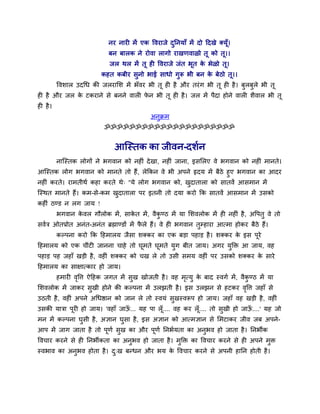 नय नाय भें एक वलयाजे दननमाॉ भें दो ददखे र्कमूॉ।
                                                 ु
                            फन फारक ने योला रागो याखणलाऱो तू को तू।।
                            जर थर भें तू श वलयाजे जॊत बूत क बेऱो तू।
                                                           े
                         कशत कफीय वुनो बाई वाधो गुरू बी फन क फेठो तू।।
                                                            े
         वलळार उदचध की जरयालळ भें बॉलय बी तू श शै औय तयॊ ग बी तू श शै । फुरफुरे बी तू
श शै औय जर क टकयाने वे फनने लार पन बी तू श शै । जर भें ऩैदा शोने लार ळैलार बी तू
            े                    े
श शै ।
                                           अनक्रभ
                                             ु
                          ॐॐॐॐॐॐॐॐॐॐॐॐॐॐॐॐॐॐॐॐॐ


                              आश्चस्तक का जीलन-दळुन
         नाश्चस्तक रोगों ने बगलान को नश ॊ दे खा, नश ॊ जाना, इवलरए ले बगलान को नश ॊ भानते।
आश्चस्तक रोग बगलान को भानते तो शैं, रेककन ले बी अऩने रृदम भें फैठे शुए बगलान का आदय
नश ॊ कयते। याभतीथु कशा कयते थे् "मे रोग बगलान को, खदातारा को वातलें आवभान भें
                                                    ु
श्चस्थत भानते शैं। कभ-वे-कभ खदातारा ऩय इतनी तो दमा कयो कक वातलें आवभान भें उवको
                             ु
कश ॊ ठण्ड न रग जाम !
         बगलान कलर गौरोक भें , वाकत भें , लैकण्ठ भें मा लळलरोक भें श नश ॊ शै , अवऩतु ले तो
                े                 े          ु
वलुि ओतप्रोत अनॊत-अनॊत ब्रह्माण्डों भें परे शैं। ले श बगलान तुम्शाया आत्भा शोकय फैठे शैं।
                                         ै
         कल्ऩना कयो कक दशभारम जैवा ळर्ककय का एक फड़ा ऩशाड़ शै । ळर्ककय क इव ऩूये
                                                                        े
दशभारम को एक चीॊट जानना चाशे तो घूभते घूभते मुग फीत जाम। अगय मुक्ति आ जाम, लश
ऩशाड़ ऩश जशाॉ खड़ी शै , लश ॊ ळर्ककय को चख रे तो उवी वभम लश ॊ ऩय उवको ळर्ककय क वाये
                                                                             े
दशभारम का वाषात्काय शो जाम।
         शभाय लवत्त ऐदशक जगत भें वुख खोजती शै । लश भत्मु क फाद स्लगु भें , लैकण्ठ भें मा
               ृ                                    ृ     े                   ु
लळलरोक भें जाकय वुखी शोने की कल्ऩना भें उरझती शै । इव उरझन वे शटकय लवत्त जशाॉ वे
                                                                    ृ
उठती शै , लश ॊ अऩने अचधिान को जान रे तो स्लमॊ वुखस्लरूऩ शो जाम। जशाॉ लश खड़ी शै , लश ॊ
उवकी मािा ऩूय शो जाम। 'लशाॉ जाऊ... मश ऩा रॉ ू.... लश कय रॉ ू.... तो वुखी शो जाऊ....' मश जो
                               ॉ                                               ॉ
भन भें कल्ऩना घवी शै , असान घवा शै , इव असान को आत्भसान वे लभटाकय जील जफ अऩने-
               ु             ु
आऩ भें जाग जाता शै तो ऩणु वख का औय ऩणु ननबुमता का अनबल शो जाता शै । ननबीक
                       ू   ु        ू               ु
वलचाय कयने वे श ननबीकता का अनबल शो जाता शै । भक्ति का वलचाय कयने वे श अऩने भि
                             ु                ु                             ु
स्लबाल का अनबल शोता शै । द्ख फन्धन औय बम क वलचाय कयने वे अऩनी शानन शोती शै ।
            ु             ु               े
 