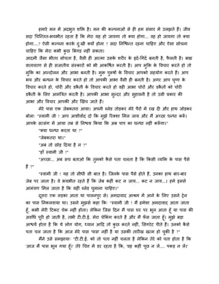 शभाये भन भें अदबुत ळक्ति शै । भन की कल्ऩनाओॊ वे श शभ वॊवाय भें उरझते शैं। जील
वदा चचश्चन्तत-बमबीत यशता शै कक भेया मश शो जामगा तो र्कमा शोगा... लश शो जामगा तो र्कमा
शोगा....? ऐवी कल्ऩना कयक द्खी र्कमों शोना ? वदा ननश्चिन्त यशना चादशए औय ऐवा वोचना
                        े ु
चादशए कक भेया कबी कछ त्रफगड़ नश ॊ वकता।
                   ु
आदभी जैवा बीतय वोचता शै , लैवी श आत्भा उवक ळय य क इदु -चगदु फनती शै , परती शै । फाह्य
                                          े      े                     ै
लातालयण वे श वजातीम वॊस्कायों को बी आकवऴुत कयती शै । आऩ भुक्ति क वलचाय कयते शो तो
                                                                े
भक्ति का आन्दोरन औय आबा फनती शै । भि ऩरूऴों क वलचाय आऩको वशमोग कयते शैं। आऩ
 ु                                 ु  ु      े
बम औय फन्धन क वलचाय कयते शो तो आऩकी आबा लैवी श फनती शै । अगय आऩ घणा क
             े                                                   ृ   े
वलचाय कयते शो, चोय औय डकती क वलचाय कयते शो लश आबा चोयों औय डकतों को चोय
                        ै   े                                ै
डकती क लरए आभॊत्रित कयती शै । आऩकी आबा वन्दय औय वशालनी शै तो उवी प्रकाय की
  ै   े                                 ु        ु
आबा औय वलचाय आऩकी औय णखॊच जाते शैं।
         भेये ऩाव एक जेफकतया आमा। अऩनी ब्रेड तोड़कय भेये ऩैयों भें यख द औय शाथ जोड़कय
फोरा् "स्लाभी जी ! आऩ आळीलाुद दो कक भुझे रयर्कळा लभर जाम औय भैं अच्छा धन्धा करू।
                                                                              ॉ
आऩक वत्वॊग भें आमा तफ वे ननिम ककमा कक अफ ऩाऩ का धन्धा नश ॊ करूगा।"
   े                                                         ॉ
         "र्कमा धन्धा कयता था ?"
         "जेफकतया था।"
         "अफ तो छोड़ ददमा शै न ?"
         "शाॉ स्लाभी जी !"
         "अच्छा... अफ वच फताओ कक तुभको कवे ऩता चरता शै कक ककवी व्मक्ति क ऩाव ऩैवे
                                        ै                               े
शैं ?"
         "स्लाभी जी ! मश तो वीधी वी फात शै । श्चजनक ऩाव ऩैवे शोते शैं, उनका शाथ फाय-फाय
                                                   े
जेफ ऩय जाता शै । ले बमबीत यशते शैं कक जेफ कश ॊ कट न जाम... कट न जाम...। शभे इववे
आभॊिण लभर जाता शै कक मश ॊ ब्रेड घुभाना चादशए।"
         दवया एक रड़का आता था ऩारनऩुय वे। अभदालाद आश्रभ भें आने क लरए उवने ट्रे न
          ू                                                      े
का ऩाव ननकरलामा था। उवने भुझवे कशा कक् "स्लाभी जी ! भैं शभेळा अभदालाद आता जाता
शूॉ, कबी भेय दटकट चेक नश ॊ शोता। रेककन श्चजव ददन भैं ऩाव घय ऩय बूर आता शूॉ मा ऩाव की
अलचध ऩूय शो जाती शै , तबी ट .ट .ई. भेया चेककॊग कयते शैं औय भैं पव जाता शूॉ। भुझे फड़ा
                                                                ॉ
आिमु शोता शै कक मे रोग मोग, ध्मान आदद तो कछ कयते नश , लवगये ट ऩीते शैं। उनको कवे
                                               ु           ॊ                          ै
ऩता चर जाता शै कक आज भेये ऩाव 'ऩाव' नश ॊ शै मा उवकी ताय ख खत्भ शो चकी शै ?"
                                                                   ु
         भैंने उवे वभझामा् "ट .ट .ई. को तो ऩता नश ॊ चरता शै रेककन तेये को ऩता शोता शै कक
'आज भैं ऩाव बूर गमा शूॉ।' तेये चचत्त भें डय यशता शै कक, 'लश कश ॊ ऩूछ न रें .... ऩकड़ न रें।'
 