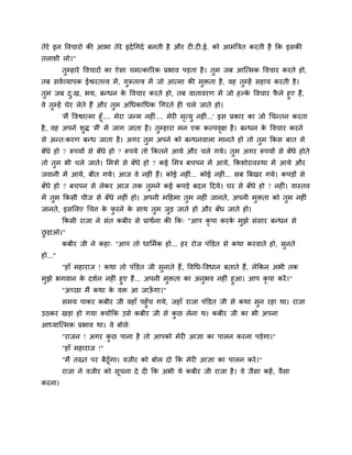 तेये इन वलचायो की आबा तेये इदु चगदु फनती शै औय ट .ट .ई. को आभॊत्रित कयती शै कक इवकी
तराळी रो।"
         तुम्शाये वलचायों का ऐवा चभत्कारयक प्रबाल ऩड़ता शै । तुभ जफ आश्चत्भक वलचाय कयते शो,
तफ वलुव्माऩक ईश्वयतवल भें , गुरूतवल भें जो आत्भा की भुिता शै , लश तुम्शें वशाम कयती शै ।
तुभ जफ द्ख, बम, फन्धन क वलचाय कयते शो, तफ लातालयण भें जो शल्क वलचाय परे शुए शैं,
              ु                े                             े       ै
ले तुम्शें घेय रेते शैं औय तुभ अचधकाचधक चगयते श चरे जाते शो।
        'भैं वलश्वात्भा शूॉ.... भेया जन्भ नश .... भेय भत्मु नश ॊ...' इव प्रकाय का जो चचन्तन कयता
                                             ॊ         ृ
शै , लश अऩने ळद्ध 'भैं' भें जाग जाता शै । तम्शाया भन एक कल्ऩलष शै । फन्धन क वलचाय कयने
                   ु                           ु                      ृ             े
वे अन्त्कयण फन्ध जाता शै । अगय तभ अऩने को फन्धनलारा भानते शो तो तभ ककव फात वे
                                ु                                ु
फॉधे शो ? रूऩमों वे फॉधे शो ? रूऩमे तो ककतने आमे औय चरे गमे। तभ अगय रूऩमों वे फॉधे शोते
                                                              ु
तो तभ बी चरे जाते। लभिों वे फॉधे शो ? कई लभि फचऩन भें आमे, ककळोयालस्था भें आमे औय
    ु
जलानी भें आमे, फीत गमे। आज ले नश ॊ शैं। कोई नश ॊ... कोई नश ... वफ त्रफखय गमे। कऩड़ों वे
                                                           ॊ
फॉधे शो ? फचऩन वे रेकय आज तक तुभने कई कऩड़े फदर ददमे। घय वे फॉधे शो ? नश ॊ। लास्तल
भें तुभ ककवी चीज वे फॉधे नश ॊ शो। अऩनी भदशभा तुभ नश ॊ जानते, अऩनी भुिता को तुभ नश ॊ
जानते, इवलरए चचत्त क पयने क वाथ तुभ जुड़ जाते शो औय फॉध जाते शो।
                    े ु    े
         ककवी याजा ने वॊत कफीय वे प्राथुना की कक् "आऩ कृऩा कयक भुझे वॊवाय फन्धन वे
                                                              े
छड़ाओ।"
 ु
         कफीय जी ने कशा् "आऩ तो धालभुक शो... शय योज ऩॊक्तडत वे कथा कयलाते शो, वुनते
शो..."
         "शाॉ भशायाज ! कथा तो ऩॊक्तडत जी वुनाते शैं, वलचध-वलधान फताते शैं, रेककन अबी तक
भुझे बगलान क दळुन नश ॊ शुए शैं... अऩनी भुिता का अनुबल नश ॊ शुआ। आऩ कृऩा कयें ।"
             े
      "अच्छा भैं कथा क लि आ जाऊगा।"
                      े             ॉ
         वभम ऩाकय कफीय जी लशाॉ ऩशुॉच गमे, जशाॉ याजा ऩॊक्तडत जी वे कथा वुन यशा था। याजा
उठकय खड़ा शो गमा र्कमोंकक उवे कफीय जी वे कछ रेना थ। कफीय जी का बी अऩना
                                          ु
आध्माश्चत्भक प्रबाल था। ले फोरे्
         "याजन ! अगय कछ ऩाना शै तो आऩको भेय आसा का ऩारन कयना ऩड़ेगा।"
                      ु
         "शाॉ भशायाज !"
         "भैं तख्त ऩय फैठूॉगा। लजीय को फोर दो कक भेय आसा का ऩारन कये ।"
         याजा ने लजीय को वूचना दे द कक अबी मे कफीय जी याजा शै । ले जैवा कशें , लैवा
कयना।
 