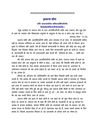 ॐॐॐॐॐॐॐॐॐॐॐॐॐॐॐॐॐॐॐॐॐॐॐ


                                      अनन्म मोग
                               भनम चानन्ममोगेन बक्तियव्मलबचारयणी।
                                   वललिदे ळवेवलत्लयनतजुनवॊवदद।।
       "भझ ऩयभेश्वय भें अनन्म मोग क द्वाया अव्मलबचारयणी बक्ति तथा एकान्त औय ळद्ध दे ळ
         ु                         े                                         ु
भें यशने का स्लबाल औय वलऴमावि भनष्मों क वभदाम भें प्रेभ का न शोना (मश सान शै )।"
                                ु      े  ु
                                                                       (बगलद् गीता् 13.19)
       अनन्म बक्ति औय अव्मलबचारयणी बक्ति अगय बगलान भें शो जाम, तो बगलत्प्रानप्त कदठन
नश ॊ शै । बगलान प्राणणभाि का अऩना आऩा शै । जैवे ऩनतव्रता स्त्री अऩने ऩनत क लवलाम अन्म
                                                                          े
ऩुरूऴ भें ऩनतबाल नश ॊ यखती, ऐवे श श्चजवको बगलत्प्रानप्त क लवलाम औय कोई वाय लस्तु नश
                                                         े
ददखती, ऐवा श्चजवका वललेक जाग गमा शै , उवक लरए बगलत्प्रानप्त वुगभ शो जाती शै । लास्तल
                                         े
भें , बगलत्प्रानप्त श वाय शै । भाॉ आनन्दभमी कशा कयती थीॊ- "शरयकथा श कथा...... फाकी वफ
जग की व्मथा।"
       भेये प्रनत अनन्म मोग द्वाया अव्मलबचारयणी बक्ति का शोना, एकान्त स्थान भें यशने का
स्लबाल शोना औय जन वभुदाम भें प्रीनत न शोना.... इव प्रकाय की श्चजवकी बक्ति शोती शै , उवे
सान भें रूचच शोती शै । ऐवा वाधक अध्मात्भसान भें ननत्म यभण कयता शै । तवलसान के
अथुस्लरूऩ ऩयभात्भा को वफ जगश दे खता शै । इव प्रकाय जो शै , लश सान शै । इववे जो वलऩय त
शै , लश असान शै ।
       शरययव को, शरयसान को, शरयवलश्राश्चन्त को ऩामे त्रफना श्चजवको फाकी वफ व्मथु व्मथा
रगती शै , ऐवे वाधक की अनन्म बक्ति जगती शै । श्चजवकी अनन्म बक्ति शै बगलान भें , श्चजवका
अनन्म मोग शो गमा शै बगलान वे, उवको जनवॊऩक भें रूचच नश ॊ यशती। वाभान्म इच्छाओॊ को
                                         ु
ऩूणु कयने भें , वाभान्म बोगों को बोगने भें जीलन नष्ट कयते शै , ऐवे रोगों भें वच्चे बि को
रूचच नश ॊ शोती। ऩशरे रूचच शुई तफ शुई, ककन्तु जफ अनन्म बक्ति लभर तो कपय उऩयाभता आ
जामेगी। व्मलशाय चराने क लरए रोगों क वाथ 'शू ॉ ...शाॉ...' कय रेगा, ऩय बीतय वे भशवूव कये गा
                         े            े
कक मश वफ जल्द ननऩट जाम तो अच्छा।
       अनन्म बक्ति जफ रृदम भें प्रकट शोती शै , तफ ऩशरे का जो कछ ककमा शोता शै , लश
                                                              ु
फेगाय वा रगता शै । एकान्त दे ळ भें यशने की रूचच शोती शै । जनवॊऩक वे लश दय बागता शै ।
                                                                ु       ू
आश्रभ भें वत्वॊग कामुक्रभ, वाधना लळवलयें आदद को जनवॊवगु नश ॊ कशा जा वकता। जो रोग
वाधन बजन क वलऩय त ददळा भें जा यशे शैं, दे शाध्माव फढा यशे शैं, उनका वॊवगु वाधक क लरए
          े                                                                     े
फाधक शै । श्चजववे आत्भसान लभरता शै , लश जनवॊऩक तो वाधन भागु का ऩोऴक शै ।
                                              ु
 