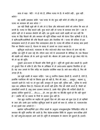 वाव ने कशा् "फेट ! मे दो ळेय शैं, रेककन ऩत्थय क शैं। मे काटें गे नश ... कछ नश ॊ
                                                           े                    ॊ    ु
कयें गे।"
            लश रड़की अकड़कय फोर ् "जफ ऩत्थय क ळेय कछ नश ॊ कयें गे तो भॊददय भें तुम्शाया
                                             े     ु
ऩत्थय का बगलान बी र्कमा कये गा ?"
            उव ऩढ लरखी भूखु स्त्री ने तक तो दे ददमा औय बोरे-बारे रोगों को रगेगा कक फात तो
                                        ु
वच्ची शै । ऩत्थय क लवॊश काटते नश , कछ कयते नश ॊ तो ऩत्थय क बगलान र्कमा दें गे ? जफ मे
                  े              ॊ ु                      े
भायें गे नश ॊ तो ले बगलान वॉलायें गे बी नश ॊ। उव कतक कयने लार रड़की को ऩता नश ॊ कक
                                                  ु ु
ऩत्थय क लवॊश त्रफठाने की औय बगलान की भनतु प्रनतित कयने की प्रेयणा श्चजन ऋवऴमों ने द शै ,
       े                              ू
ले ऋवऴ-भशवऴु-भनीवऴमों की दृवष्ट ककतनी भशान औय लैसाननक थी ! ऩत्थय की प्रनतभा भें शभ
बगलदबाल कयते शैं तो शभाया चचत्त बगलदाकाय शोता शै । ऩत्थय की प्रनतभा भें बगलद बाल शभाये
चचत्त का ननभाुण कयता शै , चैतन्म क प्रवाद भें जागने का यास्ता फनाता शै ।
                                  े
            भनतुऩजा कयते-कयते, ऩयभात्भा क गीत गाते-गाते भीया ऩयभ चैतन्म भें जाग गई थी।
             ू   ू                       े
आणखय उव भूनतु भें वभा गई थी। गौयाॊग वभा गमे थे जगन्नाथजी क श्रीवलग्रश भें । एक ककवान
                                                          े
की रड़की नयो श्रीनाथ जी क आगे दध धयती थी। श्रीनाथ जी उवक शाथ वे दध रेकय ऩीते थे।
                         े     ू                        े        ू
थी तो लश बी भूनतु।
        तुम्शाये अन्त्कयण भें ककतनी ळक्ति नछऩी शुई शै ! भूनतु बी तुभवे फोर वकती शै । इतनी
तो तुम्शाये चचत्त भें ळक्ति शै औय चचत्त क अचधिान भें तो अनॊत-अनॊत ब्रह्माण्ड वलरलवत शो यशे
                                         े
शैं। मश सान जगाने क लरए भॊददय का दे लदळुन प्रायॊ लबक कषा शै । बरे फार भॊददय शै , कपय बी
                   े
अच्छा श शै ।
            उव भूखु रड़की वे कशना चादशए् "जफ तू चरचचि दे खकय शॉ वती शै , नाचती शै , योती शै ,
शाराॉकक प्राश्चस्टक की ऩट्टी क लवलाम कछ बी नश ॊ शै , कपय बी आशा..... अदबुत... कशकय तू
                              े       ु
उछरती यशती शै । ऩयदे ऩय तो कछ नश ॊ, वचभुच भें गुन्डा नश , ऩुलरव नश ... ऩुलरव क कऩड़े
                            ु                           ॊ          ॊ          े
ऩशन कय अलबनम ककम शै । रयलाल्लय बी वच्ची नश ॊ शोती। कपय बी गोर भायते शैं, ककवी को
शथकक्तड़माॉ रगती शैं, डाक डाका डारकय बागता शै , उवक ऩीछे ऩुलरव की गाक्तड़माॉ दौड़ती शैं।
                         ू                         े
ड्रामलय स्टे रयॊग घुभाते शैं..... ॐऽऽऽऽ.....ॐ, तफ तुभ वीट ऩय फैठे-फैठे घूभते शो कक नश ॊ घूभते
शो ? जफकक ऩदे ऩय प्रकाळ क चचिों क अराला कछ नश ॊ शै ।
                         े       े       ु
            ऐवा झठ चरचचि का भाशौर बी तुम्शाये ददर को औय फदन को घुभा दे ता शै तो ऋवऴमों
                 ू
क सान औय उनक द्वाया प्रचलरत भूनतुऩूजा बिों क रृदमों को बाल वे, प्राथुना वे, ऩयभात्भ-प्रेभ
 े          े                               े
वे बय इवभें र्कमा आिमु शै ?
            ब्रह्मलेत्ता ऋवऴ-भशवऴुमों द्वाया यचचत ळास्त्रों क अनुवाय भॊिानुिानऩूलक वलचधवदशत भॊददय भें
                                                             े                   ु
बगलान की भूनतु स्थावऩत की जाती शै । कपय लेदोि-ळास्त्रोि वलचध क अनुवाय प्राण-प्रनतिा शोती
                                                              े
शै । लशाॉ वाध-वॊत-भशात्भा आते जाते शैं। भनतु भें बगलदबाल क वॊकल्ऩ को दशयाते शैं। शजायों-
             ु                           ू                े           ु
 