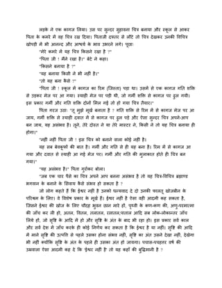 रड़क ने एक कागज लरमा। उव ऩय वुन्दय वुशालना चचि फनामा औय स्कर वे आकय
             े                                                      ू
वऩता क कभये भें लश चचि यख ददमा। वऩताजी दफ्तय वे रौटे तो चचि दे खकय उनकी वलचचि
      े
खोऩड़ी भें बी आनन्द औय आिमु क बाल उबयने रगे। ऩूछा्
                             े
         "भेये कभये भें मश चचि ककवने यखा शै ?"
         "वऩता जी ! भैंने यखा शै ।" फेटे ने कशा।
         "ककवने फनामा शै ?"
         "मश फनामा ककवी ने बी नश ॊ शै ।"
         "तो मश फना कवे ?"
                     ै
         "वऩता जी ! स्कर भें कागज का रयभ (श्चजस्ता) ऩड़ा था। उवभें वे एक कागज गनत ळक्ति
                       ू
वे उड़कय भेज ऩय आ गमा। स्माश भेज ऩय ऩड़ी थी, जो गभी ळक्ति वे कागज ऩय ढुर गमी।
इव प्रकाय गभी औय गनत ळक्ति दोनों लभर गई तो शो गमा चचि तैमाय।"
         वऩता गयज उठा् "तू भझे भखु फनाता शै ? गनत ळक्ति वे रयभ भें वे कागज भेज ऩय आ
                            ु   ू
जाम, गभी ळक्ति वे स्माश दलात भें वे कागज ऩय ढुर ऩड़े औय ऐवा वुन्दय चचि अऩने-आऩ
फन जाम, मश अवॊबल शै । तूने, तेये दोस्त ने मा तेये भास्टय ने, ककवी ने तो मश चचि फनामा श
शोगा।"
         "नश ॊ नश ॊ वऩता जी ! इव चचि को फनाने लारा कोई नश ॊ शै ।
         मश वफ फेलकपों की फात शै । गभी औय गनत वे श मश फना शै । रयभ भें वे कागज आ
                   ू
गमा औय दलात वे स्माश आ गई भेज ऩय। गभी औय गनत की भुराकात शोते श चचि फन
गमा।"
         "मश अवॊबल शै ।" वऩता गुयाुकय फोरा।
         "जफ एक चाय ऩैवे का चचि अऩने आऩ फनना अवॊबल शै तो मश चचि-वलचचि ब्रह्माण्ड
बगलान क फनाने क लवलाम कवे वॊबल शो वकता शै ?
       े       े       ै
         जो रोग कशते शैं कक ईश्वय नश ॊ शै उनको धन्मलाद दे दो उनकी पारतू खोजफीन के
ऩरयश्रभ क लरए। ले वलळेऴ प्रकाय क भूखु शैं। ईश्वय नश ॊ शै ऐवा लश आदभी कश वकता शै ,
         े                      े
श्चजवने ईश्वय की खोज क लरए चौदश बुलन छान भाये शों, ऩर्थली क कण-कण की, अणु-ऩयभात्भा
                      े                             ृ      े
की जाॉच कय र शो, अतर, वलतर, तरातर, यवातर,ऩातार आदद वफ रोक-रोकान्तय जाॉच
लरमे शों, जो ववष्ट क आदद भें शो औय ववष्ट क अॊत क फाद बी यशा शो। इव प्रकाय वलु कार
              ृ     े               ृ     े     े
औय वलु दे ळ भें जाॉच कयक श कोई ननणुम कय वकता शै कक ईश्वय शै मा नश ॊ। ववष्ट की आदद
                        े                                             ृ
भें भाने ववष्ट की उत्ऩवत्त वे ऩशरे उवका शोना वॊबल नश ॊ, ववष्ट का अॊत उवने दे खा नश ॊ, दे खेगा
          ृ                                              ृ
बी नश ॊ र्कमोंकक ववष्ट क अॊत क ऩशरे श उवका अॊत शो जामगा। ऩचाव-ऩचशत्तय लऴु की
                  ृ     े     े
उम्रलारा ऐवा आदभी कश दे कक 'ईश्वय नश ॊ शै ' तो मश कशाॉ की फुवद्धभानी शै ?
 