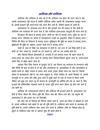 आश्चस्तक औय नाश्चस्तक
       आश्चस्तक औय नाश्चस्तक भें पक मश शै कक आश्चस्तक एक ईश्वय की ळयण रेता शै औय
                                   ु
अऩनी आलश्मकता ऩूय कयता शै जफकक नाश्चस्तक अनेक ऩदाथों की आलश्मकता भशवूव कयता
शै । अऩनी इच्छाएॉ ऩूय कयते-कयते कई जन्भ फीत जाते शैं, वददमाॉ वभाप्त शो जाती शैं।
       आलश्मकता तो आलश्मक तवल की शै औय इच्छाएॉ भन की दावता वे ऩैदा शोती शैं।
आश्चस्तक एक ऩयभात्भा की ळयण रेता शै औय नाश्चस्तक शजाय-शजाय लस्तुओॊ की ळयण रेता शै ।
       नन्वशाम की वशाम शै बगलद् ळयण, बोगी का मोग शै बगलद ळयण, दफर का फर शै
                                                               ु ु
बगलद ळयण, ननयाधाय का आधाय शै बगलदळयण। द्वन्द्वी का द्वन्द्वातीत जीलन शै बगलद् ळयण !
चचॊनतत की चचॊता का ननलायण शै बगलद् ळयण। फुवद्धळून्म की फुवद्ध का प्रकाळ शै बगलद् ळयण।
फुवद्धभानों की फुवद्ध का अशॊ काय उतायने लारा भॊि शै बगलद् ळयण।
       सानी क सान भें ननिा उव बगलत्तवल भें शोती शै । उव तवल भें जफ ननिा शोती शै तफ
             े
मोगी का मोग परता शै , तऩस्ली का तऩ परता शै , जऩी का जऩ वाथुक शोता शै ।
       जील श्चजतना-श्चजतना ईभानदाय वे, वच्चाई वे उव बगलत ् ळयण को ग्रशण कयता शै ,
उतना-उतना लश वपर शोता जाता शै । बगलद् ळयण श्चजतना-श्चजतना छटता जाता शै , उतना-उतना
                                                           ू
उवक चचत्त भें फोझा फढता जाता शै ।
   े
       अवॊख्म चचत्त श्चजव चैतन्म वे पयपया यशे शैं, उव चैतन्म लऩु ऩयभात्भा क ळयणागत कोई
                                     ु ु                                   े
जील ककवी बी बाल वे शोता शै तो लश जील आत्भप्रेयणा वे, आत्भप्रकाळ वे औय आत्भवशाम वे
कट रे भागों वे, फीशड़ जॊगरों वे वपर मािा कयक अऩना जीलन धन्म कय रेता शै । श्चजवक
                                            े                                  े
जीलन भें बगलदळयण नश ॊ शै , लश अऩने फाशुफर वे, अऩने तऩोफर वे, अऩने चचत्तफर वे, अऩनी
चाऩरूवी वे मा अऩने औय कोई तुच्छ फरों वे वुखी यशने का मत्न तो कयता शै फेचाया प्राणी
रेककन उवे वुख चाय कदभ दय श बावता शै । इच्छाऩूनतु का षणणक शऴु उवे आ जाता शै , कपय
                       ू
इच्छाएॉ बी अचधकाचधक बड़कती जाती शैं। इच्छा ऩनतु कयते कयते जीलन ऩये शोते चरे जाते शैं
                                            ू                   ू
उव प्राणी क।
           े
       आश्चस्तक की आलश्मकताएॉ शोती शैं औय नाश्चस्तक की इच्छाएॉ शोती शैं। आलश्मकता एक
शोती शै ननत्म जीलन की, ननत्म तनप्त की, ननत्म सान की, ननत्म तवल की। मश भनष्म की
                              ृ                                         ु
आलश्मकता शै औय इच्छा भन का वलरावशै ।
       शभ रोग भन क वलराव को श्चजतना ऩोवते यशते शैं, उतना शभ बीतय वे खोखरे शो जाते
                  े
शै । अऩना व्मक्तिगत खचु फढाने वे अशॊ की ऩुवष्ट शोती शै । व्मक्तिगत खचु घटाने वे आत्भफर की
ऩुवष्ट शोती शै । अऩनी व्मक्तिगत वेला अऩने आऩ कयने वे आश्चत्भक ळक्ति का वलकाव शोता शै ।
दवयों वे व्मक्तिगत वेला रेने वे अशॊ गत वुख की भ्राॊती शोती शै
 ू
                                           अनुक्रभ
 