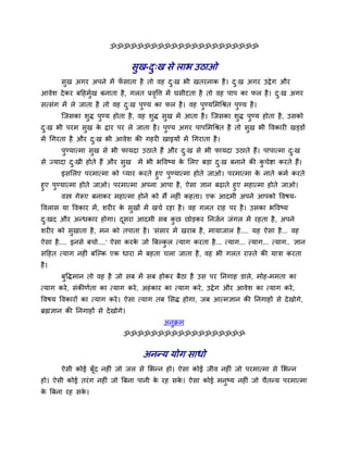 ॐॐॐॐॐॐॐॐॐॐॐॐॐॐॐॐॐॐॐॐॐॐ


                                   वुख-द्ख वे राब उठाओ
                                        ु
       वुख अगय अऩने भें पवाता शै तो लश द्ख बी खतयनाक शै । द्ख अगय उद्वे ग औय
                         ॉ              ु                  ु
आलेळ दे कय फदशभुख फनाता शै , गरत प्रलवत्त भें घवीटता शै तो लश ऩाऩ का पर शै । द्ख अगय
                                     ृ                                        ु
वत्वॊग भें रे जाता शै तो लश द्ख ऩुण्म का पर शै । लश ऩुण्मलभचश्रत ऩुण्म शै ।
                             ु
       श्चजवका ळुद्ध ऩुण्म शोता शै , लश ळुद्ध वुख भें आता शै । श्चजवका ळुद्ध ऩुण्म शोता शै , उवको
द्ख बी ऩयभ वुख क द्वाय ऩय रे जाता शै । ऩुण्म अगय ऩाऩलभचश्रत शै तो वुख बी वलकाय खड्डों
 ु              े
भें चगयता शै औय द्ख बी आलेळ की गशय खाइमों भें चगयाता शै ।
                 ु
       ऩुण्मात्भा वुख वे बी पामदा उठाते शैं औय द्ख वे बी पामदा उठाते शैं। ऩाऩात्भा द्ख
                                                ु                                   ु
वे ज्मादा द्खी शोते शैं औय वुख भें बी बवलष्म क लरए फड़ा द्ख फनाने की कचेष्टा कयते शैं।
           ु                                  े          ु            ु
        इवलरए ऩयभात्भा को प्माय कयते शुए ऩुण्मात्भा शोते जाओ। ऩयभात्भा क नाते कभु कयते
                                                                        े
शुए ऩुण्मात्भा शोते जाओ। ऩयभात्भा अऩना आऩा शै , ऐवा सान फढाते शुए भशात्भा शोते जाओ।
       लस्त्र गेरूए फनाकय भशात्भा शोने को भैं नश ॊ कशता। एक आदभी अऩने आऩको वलऴम-
वलराव मा वलकाय भें , ळय य क वुखों भें खचु यशा शै । लश गरत याश ऩय शै । उवका बवलष्म
                           े
द्खद औय अन्धकाय शोगा। दवया आदभी वफ कछ छोड़कय ननजुन जॊगर भें यशता शै , अऩने
 ु                     ू            ु
ळय य को वुखाता शै , भन को तऩाता शै । 'वॊवाय भें खयाफ शै , भामाजार शै .... मश ऐवा शै ... लश
ऐवा शै .... इनवे फचो....' ऐवा कयक जो त्रफल्कर त्माग कयता शै ... त्माग... त्माग... त्माग.. सान
                                 े          ु
वदशत त्माग नश ॊ फश्चल्क एक धाया भें फशता चरा जाता शै , लश बी गरत यास्ते की मािा कयता
शै ।
       फुवद्धभान तो लश शै जो वफ भें वफ शोकय फैठा शै उव ऩय ननगाश डारे, भोश-भभता का
त्माग कये , वॊकीणुता का त्माग कये , अशॊ काय का त्माग कये , उद्वे ग औय आलेळ का त्माग कये ,
वलऴम वलकायों का त्माग कये । ऐवा त्माग तफ लवद्ध शोगा, जफ आत्भसान की ननगाशों वे दे खोगे,
ब्रह्मसान की ननगाशों वे दे खोगे।
                                             अनक्रभ
                                               ु
                               ॐॐॐॐॐॐॐॐॐॐॐॐॐॐॐॐॐॐ


                                     अनन्म मोग वाधो
       ऐवी कोई फॉूद नश ॊ जो जर वे लबन्न शो। ऐवा कोई जील नश ॊ जो ऩयभात्भा वे लबन्न
शो। ऐवी कोई तयॊ ग नश ॊ जो त्रफना ऩानी क यश वक। ऐवा कोई भनुष्म नश ॊ जो चैतन्म ऩयभात्भा
                                       े     े
क त्रफना यश वक।
 े            े
 
