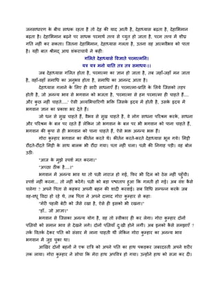 जनवाधायण क फीच वाधक यशता शै तो दे श की माद आती शै , दे शाध्माव फढता शै , दे शालबभान
          े
फढता शै । दे शालबभान फढने ऩय वाधक ऩयभाथु तवल वे च्मुत शो जाता शै, ऩयभ तवल भें ळीघ्र
गनत नश ॊ कय वकता। श्चजतना दे शालबभान, दे शाध्माव गरता शै , उतना लश आत्भलैबल को ऩाता
शै । मश फात श्रीभद् आद्य ळॊकयाचामु ने कश ्
                               गलरते दे शाध्मावे वलसाते ऩयभात्भनन।
                              मि मि भनो मानत ति ति वभाधम्।।
       जफ दे शाध्माव गलरत शोता शै , ऩयभात्भा का सान शो जाता शै , तफ जशाॉ-जशाॉ भन जाता
शै , लशाॉ-लशाॉ वभाचध का अनबल शोता शै , वभाचध का आनन्द आता शै ।
                          ु
       दे शाध्माव गराने क लरए श वाय वाधनाएॉ शैं। ऩयभात्भा-प्रानप्त क लरमे श्चजवको तड़ऩ
                         े                                          े
शोती शै , जो अनन्म बाल वे बगलान को बजता शै , 'ऩयभात्भा वे शभ ऩयभात्भा श चाशते शैं....
औय कछ नश ॊ चाशते.....' ऐवी अव्मलबचारयणी बक्ति श्चजवक रृदम भें शोती शै , उवक रृदम भें
    ु                                               े                      े
बगलान सान का प्रकाळ बय दे ते शैं।
       जो धन वे वुख चाशते शैं, लैबल वे वुख चाशते शै , ले रोग वाधना ऩरयश्रभ कयक, वाधना
                                                                              े
औय ऩरयश्रभ क फर ऩय यशते शैं रेककन जो बगलान क फर ऩय बी बगलान को ऩाना चाशते शैं,
            े                               े
बगलान की कृऩा वे श बगलान को ऩाना चाशते शैं, ऐवे बि अनन्म बि शैं।
       गोया कम्शाय बगलान का कीतुन कयते थे। कीतुन कयते-कयते दे शाध्माव बूर गमे। लभट्टी
             ु
यौंदते-यौंदते लभट्टी क वाथ फारक बी यौंदा गमा। ऩता नश ॊ चरा। ऩत्नी की ननगाश ऩड़ी। लश फोर
                      े
उठ ्
       "आज क भुझे स्ऩळु भत कयना।"
            े
       "अच्छा ठ क शै ....।"
       बगलान भें अनन्म बाल था तो ऩत्नी नायाज शो गई, कपय बी ददर को ठे व नश ॊ ऩशुॉची।
स्ऩळु नश ॊ कयना... तो नश ॊ कयें गे। ऩत्नी को फड़ा ऩिाताऩ शुआ कक गरती शो गई। अफ लॊळ कवे
                                                                                    ै
चरेगा ? अऩने वऩता वे कशकय अऩनी फशन की ळाद कयलाई। वफ वलचध वम्ऩन्न कयक जफ        े
लश-लधू वलदा शो यशे थे, तफ वऩता ने अऩने दाभाद गोया कम्शाय वे कशा्
                                                   ु
       "भेय ऩशर फेट को जैवे यखा शै , ऐवे श इवको बी यखना।"
       "शाॉ.. जो आसा।"
       बगलान वे श्चजवका अनन्म मोग शै , लश तो स्लीकाय श कय रेगा। गोया कम्शाय दोनों
                                                                      ु
ऩलत्नमों को वभान बाल वे दे खने रगे। दोनों ऩलत्नमाॉ द्खी शोने रगीॊ। अफ इनको कवे वभझाएॉ ?
                                                    ु                       ै
तक वलतक दे कय ऩनत को वॊवाय भें राना चाशती थीॊ रेककन गोया कम्शाय का अनन्म बाल
  ु    ु                                                  ु
बगलान भें जड़ चका था।
           ु   ु
       आणखय दोनों फशनों ने एक यात्रि को अऩने ऩनत का शाथ ऩकड़कय जफयदस्ती अऩने ळय य
तक रामा। गोया कम्शाय ने वोचा कक भेया शाथ अऩवलि शो गमा। उन्शोंने शाथ को वजा कय द ।
               ु
 
