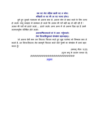 वफ घट भेया वाॉईमा खार घट न कोम।
                           फलरशाय ला घट की जा घट ऩयगट शोम।।
      छऩे शुए तुम्शाये ऩयभात्भा को अनन्म बाल वे, अनन्म मोग वे प्रकट कयने क लरए तत्ऩय
       ु                                                                  े
शो जाओ। चारू व्मलशाय भें वालधान शो जाओ कक असान की ऩतें कश ॊ फढ तो नश ॊ यश शैं !
असान की ऩतों को शटाते जाओ..... शटाते जाओ। अन्म अन्म भें जो अनन्म ददख यशा शै उवभें
वजगताऩलक प्रनतवित शोते जाओ।
      ू ु
                           अनन्माश्चिन्तमन्तो भाॊ मे जना् ऩमुऩावते।
                           तेऴाॊ ननत्मालबमुिानाॊ मोगषेभॊ लशाम्मशभ ्।।
      'जो अनन्म प्रेभी बि जन ननयन्तय चचन्तन कयते शुए भझ ऩयभेश्वय को ननष्काभ बाल वे
                                                         ु
बजते शैं, उन ननत्म-ननयन्तय भेया बालऩणु चचन्तन कयने लारे ऩरूऴों का मोगषेभ भैं स्लमॊ लशन
                                    ू                      ु
कयता शूॉ।'
                                                                        (बगलद् गीता् 9.22)
                                                           (ऩूज्म फाऩू क वत्वॊग प्रलचन वे)
                                                                        े
                     ॐॐॐॐॐॐॐॐॐॐॐॐॐॐॐॐॐॐॐॐॐॐॐ
                                        अनुक्रभ
 