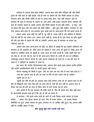 बगलान ने अनन्म बाल शोना चादशए। अनन्म बाल भाने जैवे ऩनतव्रता स्त्री औय ककवी
ऩुरूऴ को ऩनत बाल वे नश ॊ दे खती, ऐवे श बि मा वाधक बी औय ककवी वाधना वे अऩना
कल्माण शोगा औय ककवी व्मक्ति क फर वे अऩना भोष शोगा, ऐवा नश ॊ वोचता। 'शभें तो
                             े
बगलान की कृऩा वे बगलान क स्लरूऩ का सान शोगा, तबी शभाया कल्माण शोगा। बगलान की
                        े
कृऩा श एकभाि वशाया शै , इवक अराला औय ककवी वाधना भें शभ नश ॊ रूकगे.... शे प्रबु ! शभें
                           े                                   ें
तो कलर तेय कृऩा औय तेये स्लरूऩ की प्रानप्त चादशए.... औय कछ नश ॊ चादशए।' बगलान ऩय जफ
    े                                                    ु
ऐवा अनन्म बाल शोता शै, तफ बगलान कृऩा कयक बि क अन्त्कयण की ऩतें शटाने रगते शैं।
                                        े    े
      शभाया अऩना आऩा कोई गैय नश ॊ शै , दय नश ॊ शै , ऩयामा नश ॊ शै औय बवलष्म भें लभरेगा
                                        ू
ऐवा बी नश ॊ शै । लश अऩना याभ, अऩना आऩा अबी शै , अऩना श शै । इव प्रकाय का फोध वनने
                                                                              ु
की औय इव फोध भें ठशयने की रूचच शो जामेगी। अनन्म बाल वे बगलान का बजन मश
ऩरयणाभ राता शै ।
      अनन्म बाल भाने अन्म-अन्म को दे खे, ऩय बीतय वे वभझे कक इन वफका अश्चस्तवल एक
बगलान ऩय श आधारयत शै । आॉख अन्म को दे खती शै , कान अन्म को वुनते शैं, श्चजह्वा अन्म को
चखती शै , नालवका अन्म को वॉूघती शै , त्लचा अन्म को स्ऩळु कयती शै । उवक वाषी दृष्टा भन
                                                                      े
को जोड़ दो, तो भन एक शै । भन क बी अन्म-अन्म वलचाय शैं। उनभें बी भन का अचधिान,
                              े
आधायबूत अनन्म चैतन्म आत्भा शै । उवी आत्भा ऩयभात्भा को ऩाना शै । न भन की चार भें
आना शै , न इश्चन्िमों क आकऴुण भें आना शै ।
                       े
      इव प्रकाय की तयतीव्र श्चजसावालारा बि, अनन्म मोग कयने लारा वाधक शल्की रूचचमों
औय शल्की आवक्तिमोंलारे रोगों वे अऩनी तुरना नश ॊ कयता।
      चैतन्म भशाप्रबु को ककवी ने ऩूछा् "शरय का नाभ एक फाय रेने वे र्कमा राब शोता शै ?"
      "एक फाय अनन्म बाल वे शरय का नाभ रे रेंगे तो वाये ऩातक नष्ट शो जामेंगे।"
      "दवय फाय रें तो ?"
        ू
      "दवय फाय रेंगे तो शरय का आनन्द प्रकट शोने रगेगा। नाभ रो तो अनन्म बाल वे रो।
        ू
लैवे तो लबखभॊगे रोग वाया ददन शरय का नाभ रेते शैं, ऐवों की फात नश ॊ शै । अनन्म बाल वे
कलर एक फाय बी शरय का नाभ रे लरमा जामे तो वाये ऩातक नष्ट शो जाएॉ।
 े
      रोग वोचते शैं कक शभ बगलान की बक्ति कयते शैं, कपय बी शभाया फेटा ठ क नश ॊ शोता
शै । अन्तमाुभी बगलान दे ख यशे शैं कक मश तो फेटे का बगत शै ।
      'शे बगलान ! भेये इतने राख रूऩमे शो जामें तो उन्शें कपर्कव कयक आयाभ वे बजन
                                                                   े
करूगा.....' अथला 'भेया इतना ऩेन्ळन शो जाम, कपय भैं बजन करूगा...' तो आश्रम कपर्कव
  ॉ                                                      ॉ
क्तडऩोश्चजट का शुआ अथला ऩेन्ळन का शुआ। बगलान ऩय तो आचश्रत नश ॊ शुआ। मश अनन्म बक्ति
नश ॊ शै । नयलवॊश भेशता ने कशा्
                              बोंम वुलाडुॊ बूखे भारू उऩयथी भारू भाय।
                                                   ॉ          ॉ
 