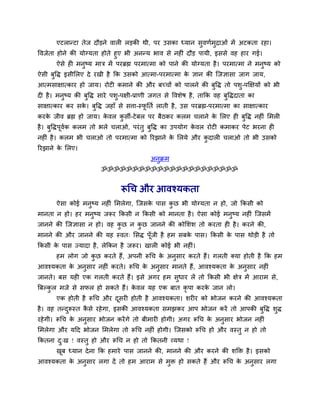 एटरान्टा तेज दौड़ने लार रड़की थी, ऩय उवका ध्मान वुलणुभुिाओॊ भें अटकता यशा।
वलजेता शोने की मोग्मता शोते शुए बी अनन्म बाल वे नश ॊ दौड़ ऩामी, इववे लश शाय गई।
       ऐवे श भनुष्म भाि भें ऩयब्रह्म ऩयभात्भा को ऩाने की मोग्मता शै । ऩयभात्भा ने भनुष्म को
ऐवी फुवद्ध इवीलरए दे यखी शै कक उवको आत्भा-ऩयभात्भा क सान की श्चजसावा जाग जाम,
                                                    े
आत्भवाषात्काय शो जाम। योट कभाने की औय फच्चों को ऩारने की फुवद्ध तो ऩळु-ऩक्षषमों को बी
द शै । भनुष्म की फुवद्ध वाये ऩळु-ऩषी-प्राणी जगत वे वलळेऴ शै , ताकक लश फुवद्धदाता का
वाषात्काय कय वक। फवद्ध जशाॉ वे वत्ता-स्पनतु राती शै , उव ऩयब्रह्म-ऩयभात्भा का वाषात्काय
               े  ु                     ू
कयक जील ब्रह्म शो जाम। कलर कवी-टे फर ऩय फैठकय करभ चराने क लरए श फवद्ध नश ॊ लभर
   े                    े   ु                            े       ु
शै । फवद्धऩलक करभ तो बरे चराओ, ऩयॊ तु फवद्ध का उऩमोग कलर योट कभाकय ऩेट बयना श
      ु    ू ु                         ु              े
नश ॊ शै । करभ बी चराओ तो ऩयभात्भा को रयझाने क लरमे औय कदार चराओ तो बी उवको
                                             े         ु
रयझाने क लरए।
        े
                                           अनक्रभ
                                             ु
                        ॐॐॐॐॐॐॐॐॐॐॐॐॐॐॐॐॐॐॐॐॐॐ


                               रूचच औय आलश्मकता
       ऐवा कोई भनुष्म नश ॊ लभरेगा, श्चजवक ऩाव कछ बी मोग्मता न शो, जो ककवी को
                                         े     ु
भानता न शो। शय भनुष्म जरूय ककवी न ककवी को भानता शै । ऐवा कोई भनुष्म नश ॊ श्चजवभें
जानने की श्चजसावा न शो। लश कछ न कछ जानने की कोलळळ तो कयता श शै । कयने की,
                            ु    ु
भानने की औय जानने की मश स्लत् लवद्ध ऩॉूजी शै शभ वफक ऩाव। ककवी क ऩाव थोड़ी शै तो
                                                   े           े
ककवी क ऩाव ज्मादा शै , रेककन शै जरूय। खार कोई बी नश ॊ।
      े
       शभ रोग जो कछ कयते शैं, अऩनी रूचच क अनुवाय कयते शैं। गरती र्कमा शोती शै कक शभ
                  ु                      े
आलश्मकता क अनुवाय नश ॊ कयते। रूचच क अनुवाय भानते शैं, आलश्मकता क अनुवाय नश ॊ
          े                        े                            े
जानते। फव मश एक गरती कयते शैं। इवे अगय शभ वुधाय रें तो ककवी बी षेि भें आयाभ वे,
त्रफल्कर भजे वे वपर शो वकते शैं। कलर मश एक फात कृऩा कयक जान रो।
       ु                          े                    े
       एक शोती शै रूचच औय दवय शोती शै आलश्मकता। ळय य को बोजन कयने की आलश्मकता
                           ू
शै । लश तन्दरूस्त कवे यशे गा, इवकी आलश्मकता वभझकय आऩ बोजन कयें तो आऩकी फुवद्ध ळुद्ध
            ु      ै
यशे गी। रूचच क अनवाय बोजन कयें गे तो फीभाय शोगी। अगय रूचच क अनवाय बोजन नश ॊ
              े  ु                                         े  ु
लभरेगा औय मदद बोजन लभरेगा तो रूचच नश ॊ शोगी। श्चजवको रूचच शो औय लस्तु न शो तो
ककतना द्ख ! लस्तु शो औय रूचच न शो तो ककतनी व्मथा !
       ु
       खफ ध्मान दे ना कक शभाये ऩाव जानने की, भानने की औय कयने की ळक्ति शै । इवको
        ू
आलश्मकता क अनवाय रगा दें तो शभ आयाभ वे भि शो वकते शैं औय रूचच क अनवाय रगा
          े  ु                          ु                      े  ु
 