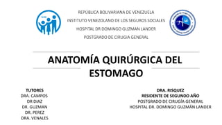 REPÚBLICA BOLIVARIANA DE VENEZUELA
INSTITUTO VENEZOLANO DE LOS SEGUROS SOCIALES
HOSPITAL DR DOMINGO GUZMAN LANDER
POSTGRADO DE CIRUGIA GENERAL
ANATOMÍA QUIRÚRGICA DEL
ESTOMAGO
FISIOLOGIA Y FISIOPATOLOGIA
DRA. RISQUEZ
RESIDENTE DE SEGUNDO AÑO
POSTGRADO DE CIRUGÍA GENERAL
HOSPITAL DR. DOMINGO GUZMÁN LANDER
TUTORES
DRA. CAMPOS
DR DIAZ
DR. GUZMAN
DR. PEREZ
DRA. VENALES
 