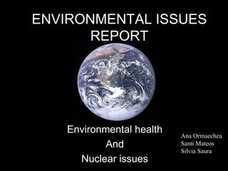 ENVIRONMENTAL ISSUES REPORT Environmental health And Nuclear issues Ana Ormaechea Santi Mateos Silvia Saura 