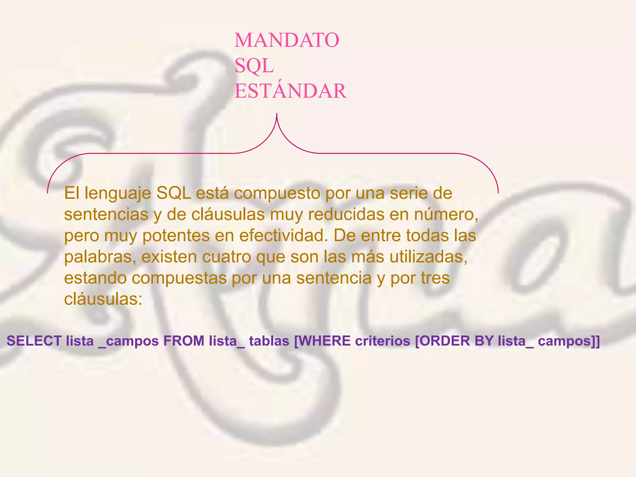 MANDATO
SQL
ESTÁNDAR
El lenguaje SQL está compuesto por una serie de
sentencias y de cláusulas muy reducidas en número,
pero muy potentes en efectividad. De entre todas las
palabras, existen cuatro que son las más utilizadas,
estando compuestas por una sentencia y por tres
cláusulas:
SELECT lista _campos FROM lista_ tablas [WHERE criterios [ORDER BY lista_ campos]]
 