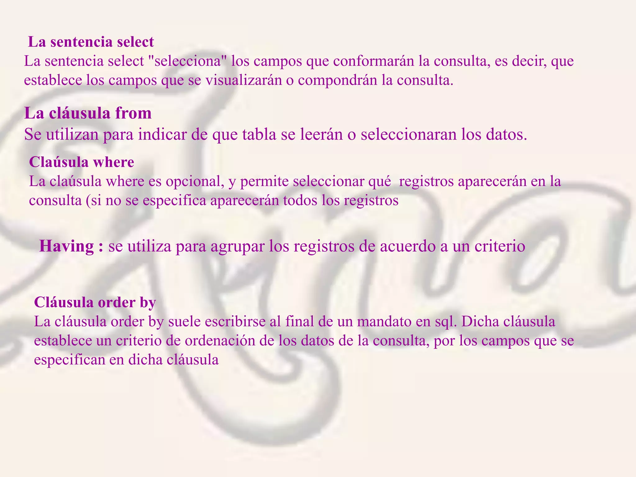 La sentencia select
La sentencia select "selecciona" los campos que conformarán la consulta, es decir, que
establece los campos que se visualizarán o compondrán la consulta.
Claúsula where
La claúsula where es opcional, y permite seleccionar qué registros aparecerán en la
consulta (si no se especifica aparecerán todos los registros
Cláusula order by
La cláusula order by suele escribirse al final de un mandato en sql. Dicha cláusula
establece un criterio de ordenación de los datos de la consulta, por los campos que se
especifican en dicha cláusula
La cláusula from
Se utilizan para indicar de que tabla se leerán o seleccionaran los datos.
Having : se utiliza para agrupar los registros de acuerdo a un criterio
 