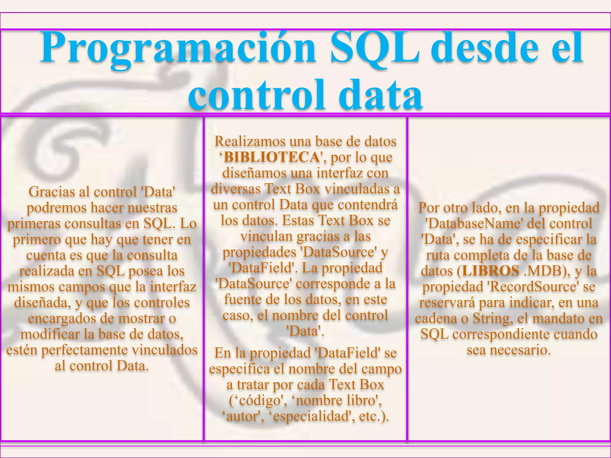 Programación SQL desde el
control data
Gracias al control 'Data'
podremos hacer nuestras
primeras consultas en SQL. Lo
primero que hay que tener en
cuenta es que la consulta
realizada en SQL posea los
mismos campos que la interfaz
diseñada, y que los controles
encargados de mostrar o
modificar la base de datos,
estén perfectamente vinculados
al control Data.
Realizamos una base de datos
‘BIBLIOTECA', por lo que
diseñamos una interfaz con
diversas Text Box vinculadas a
un control Data que contendrá
los datos. Estas Text Box se
vinculan gracias a las
propiedades 'DataSource' y
'DataField'. La propiedad
'DataSource' corresponde a la
fuente de los datos, en este
caso, el nombre del control
'Data'.
En la propiedad 'DataField' se
especifica el nombre del campo
a tratar por cada Text Box
(‘código', ‘nombre libro',
‘autor', ‘especialidad', etc.).
Por otro lado, en la propiedad
'DatabaseName' del control
'Data', se ha de especificar la
ruta completa de la base de
datos (LIBROS .MDB), y la
propiedad 'RecordSource' se
reservará para indicar, en una
cadena o String, el mandato en
SQL correspondiente cuando
sea necesario.
 