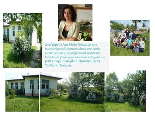 Je m'appelle Ana Otilia Niticu, je suis
institutrice en Roumanie dans une école
rurale primaire, enseignement simultané.
L'école où j'enseigne est située à Fagetu, un
petit village, mais plein d'histoire, sur la
Vallée du Téléajen.
 