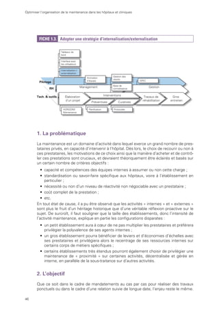 46
Optimiser l’organisation de la maintenance dans les hôpitaux et cliniques
FICHE 1.3. Adopter une stratégie d’internalisation/externalisation
Interface avec
les utilisateurs
Tableaux de
bord
Pilotage
Internalisation /
externalisation
Management Gestion
RH
Animation
d’équipe GPEC
Élaboration
d’un projet
Travaux de
réhabilitation
n
Gros
entretien
HORIZONS
Maintenance
Planification
Base de
connaissance
Protocoles
Interventions
Curatives
Préventives
Gestion des
stocks
Tech. & outils
1. La problématique
La maintenance est un domaine d’activité dans lequel exerce un grand nombre de pres-
tataires privés, en capacité d’intervenir à l’hôpital. Dès lors, le choix de recourir ou non à
ces prestataires, les motivations de ce choix ainsi que la manière d’acheter et de contrô-
ler ces prestations sont cruciaux, et devraient théoriquement être éclairés et basés sur
un certain nombre de critères objectifs :
• capacité et compétences des équipes internes à assumer ou non cette charge ;
• standardisation ou savoir-faire spécifique aux hôpitaux, voire à l’établissement en
particulier ;
• nécessité ou non d’un niveau de réactivité non négociable avec un prestataire ;
• coût complet de la prestation ;
• etc.
En tout état de cause, il a pu être observé que les activités « internes » et « externes »
sont plus le fruit d’un héritage historique que d’une véritable réflexion proactive sur le
sujet. De surcroît, il faut souligner que la taille des établissements, donc l’intensité de
l’activité maintenance, explique en partie les configurations disparates :
• un petit établissement aura à cœur de ne pas multiplier les prestataires et préférera
privilégier la polyvalence de ses agents internes ;
• un gros établissement pourra bénéficier de leviers et d’économies d’échelles avec
ses prestataires et privilégiera alors le recentrage de ses ressources internes sur
certains corps de métiers spécifiques ;
• certains établissements très étendus pourront également choisir de privilégier une
maintenance de « proximité » sur certaines activités, décentralisée et gérée en
interne, en parallèle de la sous-traitance sur d’autres activités.
2. L’objectif
Que ce soit dans le cadre de mandatements au cas par cas pour réaliser des travaux
ponctuels ou dans le cadre d’une relation suivie de longue date, l’enjeu reste le même.
 