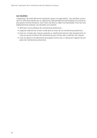 92
Optimiser l’organisation de la maintenance dans les hôpitaux et cliniques
Les résultats
L’application de cette démarche nécessite rigueur et organisation. Les résultats ne peu-
vent en effet être avérés que si l’approche a été grandement participative et ouverte au
plus grand nombre d’acteurs. Ceci induit de facto un délai incompressible. Pour les trois
établissements précités, les résultats sont positifs :
• définition d’une politique de maintenance préventive ;
• capacité à démontrer le bien fondé dans le choix de sa maintenance préventive ;
• prise en compte des risques associés au dysfonctionnement des équipements et
mise en œuvre d’actions de maintenance pour limiter et/ou maîtriser ces risques ;
• mise en place d’une démarche de progrès continu par un réexamen régulier de ces
plans de maintenance préventive.
 
