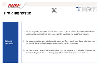  Le prédiagnostic peut être réalisé par le sponsor, les membres du CODIR et le chef de
projet, séparément afin de faire converger les points de vue lors d’une réunion.
 La documentation du prédiagnostic peut se faire aussi lors d’une réunion avec
recherche d’une évaluation pertinente pour les parties prenantes.
 En tout état de cause, c’est avant tout un outil de dialogue pour aborder la dimension
humaine du projet. Créez ce dialogue sous la forme qui vous convient le mieux.
Pré diagnostic
2 3 4
1
Bonnes
pratiques
 