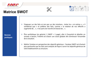 Matrice SWOT
Bonnes
pratiques
 S’appuyer sur des faits et non pas sur des intuitions : éviter les « on estime », « il
semblerait que » et préférer des faits, comme « la rotation de nos effectifs a
augmenté de… », « nos parts de marché ont baissé de… ».
 Être synthétique (en général, 1 SWOT = 1 page), aller à l’essentiel et détailler en
annexe si besoin, l’intérêt est d’avoir une vision globale afin d’entrevoir l’ensemble
de la situation.
 Mettre l’analyse en perspective des objectifs généraux : l’analyse SWOT est d’autant
plus pertinente que les faits sont analysés de façon à servir les objectifs généraux de
votre établissement ou structure.
2 3 4
1
 