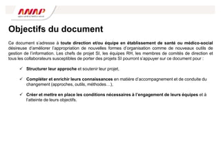 Objectifs du document
Ce document s’adresse à toute direction et/ou équipe en établissement de santé ou médico-social
désireuse d’améliorer l’appropriation de nouvelles formes d’organisation comme de nouveaux outils de
gestion de l’information. Les chefs de projet SI, les équipes RH, les membres de comités de direction et
tous les collaborateurs susceptibles de porter des projets SI pourront s’appuyer sur ce document pour :
 Structurer leur approche et soutenir leur projet,
 Compléter et enrichir leurs connaissances en matière d’accompagnement et de conduite du
changement (approches, outils, méthodes…),
 Créer et mettre en place les conditions nécessaires à l’engagement de leurs équipes et à
l’atteinte de leurs objectifs.
 